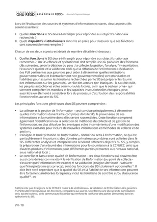 VIII-18
Journal d'apprentissage
Lors de l’évaluation des sources et systèmes d’information existants, deux aspects clés
seront essentiels :
I.	 Quelles fonctions le SIS devra-t-il remplir pour répondre aux objectifs nationaux
recherchés ?
II.	 Quels dispositifs institutionnels sont mis en place pour s’assurer que ces fonctions
sont convenablement remplies ?
Chacun de ces deux aspects est décrit de manière détaillée ci-dessous :
I.	 Quelles fonctions le SIS devra-t-il remplir pour répondre aux objectifs nationaux
recherchés ? Un SIS efficace et opérationnel doit remplir une ou plusieurs des fonctions
clés suivantes, selon la décision du pays : la collecte, la gestion, l’analyse, l’interprétation,
l’assurance qualité et la validation ainsi que la diffusion de l’information. L’évaluation
des PLR pertinentes aux garanties peut aider à déterminer quelles institutions
gouvernementales (et éventuellement non gouvernementales) sont mandatées et
habilitées pour assumer les fonctions recherchées par le SIS (et préparer le résumé
des informations sur les garanties). Le rôle des acteurs non étatiques - la société civile,
les peuples autochtones et les communautés locales, ainsi que le secteur privé - qui
viennent compléter les mandats et les capacités institutionnelles étatiques, peut
aussi être un élément à considérer lors du processus d’attribution des responsabilités
fonctionnelles au sein du SIS.
Les principales fonctions génériques d’un SIS peuvent comprendre :
•	 La collecte et la gestion de l’information - ceci consiste principalement à déterminer
quelles informations doivent être comprises dans le SIS, la provenance de ces
informations et la manière dont elles seront rassemblées. Cette fonction comprend
également l’identification ou la sélection de méthodes de collecte et de gestion de
l’information, en plus d’évaluer les avantages et les inconvénients d’une modification des
systèmes existants pour inclure de nouvelles informations et méthodes de collecte et de
gestion ;
•	 L’analyse et l’interprétation de l’information - donner du sens à l’information, ce qui est
particulièrement important si des données primaires/secondaires sont utilisées dans le
SIS. Différentes analyses et interprétations serviront différents objectifs du SIS, y compris
la préparation d’un résumé des informations pour la soumission à la CCNUCC, ainsi que
d’autres produits d’information pour différentes parties prenantes aux niveaux national,
sous national et local ;
•	 Le contrôle et l’assurance qualité de l’information - ces deux fonctions qui peuvent être
aussi considérées comme étant la vérification de l’information (au point de collecte -
s’assurer que l’information est exacte) et sa validation (analyse ultérieure - s’assurer
que l’interprétation est correcte), sont des fonctions du SIS totalement optionnelles14
. Il
doit être noté cependant que la qualité du SIS et la fiabilité de ses informations peuvent
être fortement améliorées lorsqu’on y inclut les fonctions de contrôle et/ou d’assurance
qualité15
; et
14 Il n’existe pas d’exigence de la CCNUCC quant à la vérification ou la validation de l’information des garanties.
15 Particulièrement puisque ces fonctions, comparées aux autres, se prêtent à une plus grande participation
de la société civile ou de la communauté locale (ce qui renforce la confiance des parties prenantes) dans les
opérations du SIS.
 