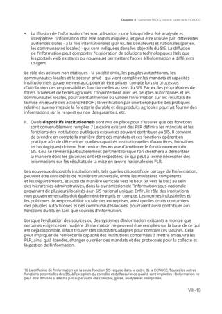 Chapitre 8 | Garanties REDD+ dans le cadre de la CCNUCC
VIII-19
•	 La iffusion de l’information16
et son utilisation – une fois qu’elle a été analysée et
interprétée, l’information doit être communiquée à, et peut être utilisée par, différentes
audiences cibles - à la fois internationales (par ex. les donateurs) et nationales (par ex.
les communautés locales) - qui sont indiquées dans les objectifs du SIS. La diffusion
de l’information peut comporter l’exploration de solutions technologiques (tels que
les portails web existants ou nouveaux) permettant l’accès à l’information à différents
usagers.
Le rôle des acteurs non étatiques - la société civile, les peuples autochtones, les
communautés locales et le secteur privé - qui vient compléter les mandats et capacités
institutionnels gouvernementaux, pourrait être pris en compte lors du processus
d’attribution des responsabilités fonctionnelles au sein du SIS. Par ex. les propriétaires de
forêts privées et de terres agricoles, conjointement avec les peuples autochtones et les
communautés locales, pourraient alimenter ou valider l’information sur les résultats de
la mise en œuvre des actions REDD+ ; la vérification par une tierce partie des pratiques
relatives aux normes de la foresterie durable et des produits agricoles pourrait fournir des
informations sur le respect ou non des garanties, etc.
II.	 Quels dispositifs institutionnels sont mis en place pour s’assurer que ces fonctions
sont convenablement remplies ? Le cadre existant des PLR définira les mandats et les
fonctions des institutions publiques existantes pouvant contribuer au SIS. Il convient
de prendre en compte la manière dont ces mandats et ces fonctions opèrent en
pratique afin de déterminer quelles capacités institutionnelles (financières, humaines,
technologiques) doivent être renforcées en vue d’améliorer le fonctionnement du
SIS. Cela se révélera particulièrement pertinent lorsque l’on cherchera à démontrer
la manière dont les garanties ont été respectées, ce qui peut à terme nécessiter des
informations sur les résultats de la mise en œuvre nationale des PLR.
Les nouveaux dispositifs institutionnels, tels que les dispositifs de partage de l’information,
peuvent être considérés de manière transversale, entre les ministères compétents
et les départements, et aussi de manière verticale vers le haut (et vers le bas) au sein
des hiérarchies administratives, dans la transmission de l’information sous-nationale
provenant de plusieurs localités à un SIS national unique. Enfin, le rôle des institutions
non gouvernementales doit également être pris en compte. Les normes industrielles et
les politiques de responsabilité sociale des entreprises, ainsi que les droits coutumiers
des peuples autochtones et des communautés locales, pourraient aussi contribuer aux
fonctions du SIS en tant que sources d’information.
Lorsque l’évaluation des sources ou des systèmes d’information existants a montré que
certaines exigences en matière d’information ne peuvent être remplies sur la base de ce qui
est déjà disponible, il faut trouver des dispositifs adaptés pour combler ces lacunes. Cela
peut impliquer de renforcer la capacité des institutions concernées à mettre en œuvre les
PLR, ainsi qu’à étendre, changer ou créer des mandats et des protocoles pour la collecte et
la gestion de l’information.
16 La diffusion de l’information est la seule fonction SIS requise dans le cadre de la CCNUCC. Toutes les autres
fonctions potentielles des SIS, à l’exception du contrôle et de l’assurance qualité sont implicites : l’information ne
peut être diffusée si elle n’a pas auparavant été collectée, gérée, analysée et interprétée.
 