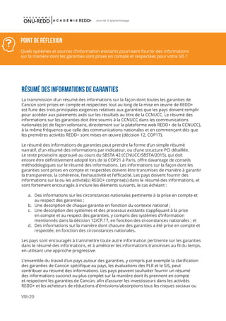 VIII-20
Journal d'apprentissage
RÉSUMÉ DES INFORMATIONS DE GARANTIES
La transmission d’un résumé des informations sur la façon dont toutes les garanties de
Cancún sont prises en compte et respectées tout au long de la mise en œuvre de REDD+
est l’une des trois principales exigences relatives aux garanties que les pays doivent remplir
pour accéder aux paiements axés sur les résultats au titre de la CCNUCC. Le résumé des
informations sur les garanties doit être soumis à la CCNUCC dans les communications
nationales (et de façon volontaire, directement sur la plateforme web REDD+ de la CCNUCC),
à la même fréquence que celle des communications nationales et en commençant dès que
les premières activités REDD+ sont mises en œuvre (décision 12, COP17).
Le résumé des informations de garanties peut prendre la forme d’un simple résumé
narratif, d’un résumé des informations par indicateur, ou d’une structure PCI détaillée.
Le texte provisoire approuvé au cours du SBSTA 42 (CCNUCC/SBSTA/2015), qui doit
encore être définitivement adopté lors de la COP21 à Paris, offre davantage de conseils
méthodologiques sur le résumé des informations. Les informations sur la façon dont les
garanties sont prises en compte et respectées doivent être transmises de manière à garantir
la transparence, la cohérence, l’exhaustivité et l’efficacité. Les pays doivent fournir des
informations sur la ou les activité(s) REDD+ comprise(s) dans le résumé des informations, et
sont fortement encouragés à inclure les éléments suivants, le cas échéant :
a.	 Des informations sur les circonstances nationales pertinente à la prise en compte et
au respect des garanties ;
b.	 Une description de chaque garantie en fonction du contexte national ;
c.	 Une description des systèmes et des processus existants s’appliquant à la prise
en compte et au respect des garanties, y compris des systèmes d’information
mentionnés dans la décision 12/CP.17, en fonction des circonstances nationales ; et
d.	 Des informations sur la manière dont chacune des garanties a été prise en compte et
respectée, en fonction des circonstances nationales.
Les pays sont encouragés à transmettre toute autre information pertinente sur les garanties
dans le résumé des informations, et à améliorer les informations transmises au fil du temps,
en utilisant une approche progressive.
L’ensemble du travail d’un pays autour des garanties, y compris par exemple la clarification
des garanties de Cancún spécifique au pays, les évaluations des PLR et le SIS, peut
contribuer au résumé des informations. Les pays peuvent souhaiter fournir un résumé
des informations succinct ou plus complet sur la manière dont ils prennent en compte
et respectent les garanties de Cancún, afin d’assurer les investisseurs dans les activités
REDD+ et les acheteurs de réductions d’émissions/absorptions tous les risques sociaux ou
POINT DE RÉFLEXION
Quels systèmes et sources d’information existants pourraient fournir des informations
sur la manière dont les garanties sont prises en compte et respectées pour votre SIS ?
 