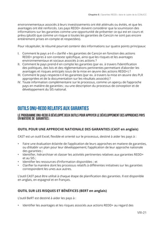 Chapitre 8 | Garanties REDD+ dans le cadre de la CCNUCC
VIII-21
environnementaux associés à leurs investissements ont été atténués ou évités, et que les
avantages ont été renforcés. Les pays REDD+ doivent considérer que la soumission des
informations sur les garanties comme une opportunité de présenter ce qui est en cours et
prévu (plutôt que comme un risque si toutes les garanties de Cancún ne sont pas encore
entièrement prises en compte et respectées).
Pour récapituler, le résumé pourrait contenir des informations sur quatre points principaux:
I.	 Comment le pays a-t-il « clarifié » les garanties de Cancún en fonction des actions
REDD+ propres à son contexte spécifique, ainsi que les risques et les avantages
environnementaux et sociaux associés à ces actions ?
II.	 Comment le pays prend-il en compte les garanties (par ex. à travers l’identification
des politiques, des lois et des réglementations pertinentes permettant d’aborder les
avantages et risques anticipés issus de la mise en œuvre des actions REDD+) ?
III.	 Comment le pays respecte-t-il les garanties (par ex. à travers la mise en œuvre des PLR
appropriées et de la documentation sur les résultats associés) ?
IV.	Toute information complémentaire sur le processus, comme un aperçu de l’approche
pays en matière de garanties ; ou une description du processus de conception et de
développement du SIS national.
OUTILS ONU-REDD RELATIFS AUX GARANTIES
LE PROGRAMME ONU-REDD À DÉVELOPPÉ DEUX OUTILS POUR APPUYER LE DÉVELOPPEMENT DES APPROCHES PAYS
EN MATIÈRE DE GARANTIES :
OUTIL POUR UNE APPROCHE NATIONALE DES GARANTIES (CAST en anglais)
CAST est un outil Excel, flexible et orienté sur le processus, destiné à aider les pays à :
•	 Faire une évaluation éclairée de l’application de leurs approches en matiere de garanties,
ou d’établir un plan pour leur développement; l’application de leur approche nationale
des garanties ;
•	 Identifier, hiérarchiser et classer les activités pertinentes relatives aux garanties REDD+
et au SIS ;
•	 Identifier les ressources d’information disponibles ; et
•	 Clarifier la manière dont les processus relatifs à différentes initiatives sur les garanties
correspondent les unes aux autres.
L’outil CAST peut être utilisé à chaque étape de planification des garanties. Il est disponible
en anglais, en espagnol et en français.
OUTIL SUR LES RISQUES ET BÉNÉFICES (BERT en anglais)
L’outil BeRT est destiné à aider les pays à :
•	 Identifier les avantages et les risques associés aux actions REDD+ au regard des
 