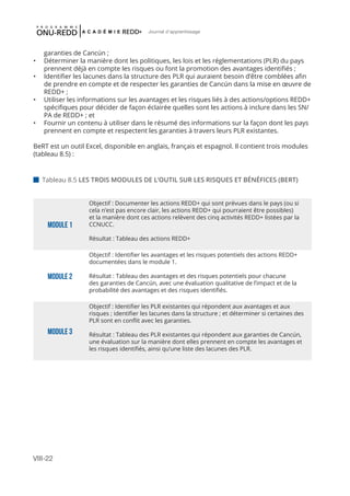 VIII-22
Journal d'apprentissage
garanties de Cancún ;
•	 Déterminer la manière dont les politiques, les lois et les réglementations (PLR) du pays
prennent déjà en compte les risques ou font la promotion des avantages identifiés ;
•	 Identifier les lacunes dans la structure des PLR qui auraient besoin d’être comblées afin
de prendre en compte et de respecter les garanties de Cancún dans la mise en œuvre de
REDD+ ;
•	 Utiliser les informations sur les avantages et les risques liés à des actions/options REDD+
spécifiques pour décider de façon éclairée quelles sont les actions à inclure dans les SN/
PA de REDD+ ; et
•	 Fournir un contenu à utiliser dans le résumé des informations sur la façon dont les pays
prennent en compte et respectent les garanties à travers leurs PLR existantes.
BeRT est un outil Excel, disponible en anglais, français et espagnol. Il contient trois modules
(tableau 8.5) :
Module 1
Objectif : Documenter les actions REDD+ qui sont prévues dans le pays (ou si
cela n’est pas encore clair, les actions REDD+ qui pourraient être possibles)
et la manière dont ces actions relèvent des cinq activités REDD+ listées par la
CCNUCC.
Résultat : Tableau des actions REDD+
Module 2
Objectif : Identifier les avantages et les risques potentiels des actions REDD+
documentées dans le module 1.
Résultat : Tableau des avantages et des risques potentiels pour chacune
des garanties de Cancún, avec une évaluation qualitative de l’impact et de la
probabilité des avantages et des risques identifiés.
Module 3
Objectif : Identifier les PLR existantes qui répondent aux avantages et aux
risques ; identifier les lacunes dans la structure ; et déterminer si certaines des
PLR sont en conflit avec les garanties.
Résultat : Tableau des PLR existantes qui répondent aux garanties de Cancún,
une évaluation sur la manière dont elles prennent en compte les avantages et
les risques identifiés, ainsi qu’une liste des lacunes des PLR.
 Tableau 8.5 LES TROIS MODULES DE L’OUTIL SUR LES RISQUES ET BÉNÉFICES (BERT) 	
 