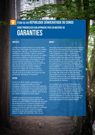 Chapitre 8 | Garanties REDD+ dans le cadre de la CCNUCC
VIII-23
Faire progresser son approche PAYS EN MATIÈRE DE
CONTEXTE
La République démocratique du Congo (RDC)
est en train de finaliser son approche en matière
de garanties. Dès 2011, des projets de normes
nationales pour la REDD+ visant à clarifier la
signification des garanties de Cancún au regard
du contexte national, ont été développés à la
suite d’études diverses, d’échanges Sud-Sud,
de consultations publiques et d’ateliers. Un
comité national responsable de la surveillance
des risques et des avantages sociaux et
environnementaux connexes de REDD+
a été mis en place. Ce comité comprend
des représentants du gouvernement, de la
société civile et du secteur privé ainsi que des
partenaires techniques et financiers.
ACTION
En 2012 et 2013, la RDC a procédé à une
évaluation environnementale et sociale
stratégique (EESS) dans le cadre des exigences
du Fonds de partenariat pour le carbone forestier
de la Banque mondiale, un important bailleur de
fonds pour la préparation à REDD+ dans le pays
aux côtés du Programme ONU-REDD.
L’EESS a abouti à une série de cadres de
gestion des risques qui doivent garantir que
toutes les actions REDD+ financées par le Fonds
de partenariat pour le carbone forestier (FPCF)
sont conformes aux normes nationales ainsi
qu’aux procédures opérationnelles de la Banque
mondiale sur un certain nombre de sujets,
depuis les droits des peuples autochtones
jusqu’à l’usage des pesticides, selon le cas.
IMPACT
Une étape conjointe d’évaluation et de validation
des normes nationales et des cadres de l’EESS
était prévue pour juin 2015. Cette évaluation
a deux objectifs principaux : renforcer la
capacité de l’équipe nationale d’experts à
surveiller l’application des normes nationales
et des exigences de l’EESS en rassemblant
des informations sur les indicateurs pertinents;
et s’assurer qu’il est possible d’appliquer les
normes nationales et les cadres de l’EESS aux
actions REDD+, en vérifiant que les informations
nécessaires pour alimenter les indicateurs
peuvent effectivement être rassemblées dans
les limites des ressources et des capacités
disponibles sur le terrain. Une fois que cette
évaluation sera terminée, une décision sera prise
concernant un ensemble final d’indicateurs à la
fois exhaustifs et réalistes.
La conception du système d’information sur
les garanties (SIS) de la RDC est en cours de
développement. Il s’appuiera sur les systèmes
nationaux existants, tels que le registre national
de REDD+ et sur les indicateurs mentionnés
ci-dessus pour compiler des informations à
l’échelle nationale sur la façon dont les normes
nationales sont respectées lors de la mise en
œuvre des projets et des activités REDD+.
garanties
ÉTUDE DE CAS République démocratique du Congo
 