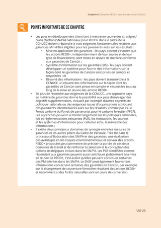 Chapitre 8 | Garanties REDD+ dans le cadre de la CCNUCC
VIII-25
Points importants DE CE CHAPITRE
•	 Les pays en développement cherchant à mettre en œuvre des stratégies/
plans d’action (SN/PA) nationaux pour REDD+ dans le cadre de la
CCNUCC doivent répondre à trois exigences fondamentales relatives aux
garanties afin d’être éligibles pour les paiements axés sur les résultats :
•	 Mise en application des garanties - les pays doivent s’assurer que
les actions REDD+, indépendamment de leur source et de leur
type de financement, sont mises en œuvre de manière conforme
aux garanties de Cancún ;
•	 Système d’information sur les garanties (SIS) - les pays doivent
développer un système pour fournir des informations sur la
façon dont les garanties de Cancún sont prises en compte et
respectées ; et
•	 Résumé des informations - les pays doivent transmettre à la
CCNUCC un résumé des informations sur la façon dont les
garanties de Cancún sont prises en compte et respectées tout au
long de la mise en œuvre des actions REDD+.
•	 En plus de répondre aux exigences de la CCNUCC, une approche pays
en matière de garanties donne la possibilité aux pays d’envisager des
objectifs supplémentaires, incluant par exemple d’autres objectifs de
politique nationale ou des exigences issues d’organisations attribuant
des paiements intermédiaires axés sur les résultats, comme par ex. le
Fonds carbone du Fonds de partenariat pour le carbone forestier (FPCF).
Les approches peuvent se fonder largement sur les politiques nationales,
lois et réglementations existantes (PLR), les institutions, les sources
et les systèmes d’information pour collecter et/ou transmettre des
informations ;
•	 Il existe deux principaux domaines de synergie entre les mesures de
garanties et les autres piliers du Cadre de Varsovie. Très tôt dans le
processus d’élaboration des SN/PA et des garanties, une évaluation
des avantages et des risques environnementaux et sociaux des actions
REDD+ proposées peut permettre de préciser la portée de ces deux
domaines de travail et de renforcer la sélection et la conception des
options stratégiques inclues dans les SN/PA. Les PLR identifiées comme
répondant aux garanties peuvent aussi contribuer globalement à la mise
en œuvre de REDD+, c’est-à-dire qu’elles peuvent constituer certaines
des PM décrites dans les SN/PA. Le SNSF peut également fournir des
informations concernant certaines des garanties de Cancún, par exemple
sur le changement de couverture forestière résultant des actions REDD+
et notamment si des forêts naturelles sont en cours de conversion.
 