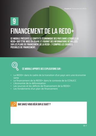 Chapitre 9 | Financement de la REDD+
IX-1
Financement de la REDD+
Ce module présente le contexte économique des pays dans lesquels la
REDD+ doit être mise en œuvre et fournit des informations détaillées
sur les plans de financement de la REDD+, y compris les sources
possibles de financement.
		 CE MODULE APPORTE des explications sur :
•	 La REDD+ dans le cadre de la transition d’un pays vers une économie
verte
•	 Le financement de la REDD+ dans le contexte de la CCNUCC
•	 L’économie de la déforestation
•	 Les sources et les déficits de financement de la REDD+
•	 Les fondements d’un plan de financement
Que savez-vous déjà sur le sujet ?
9
Chapitre 9 | Financement de la REDD+
IX-1
 