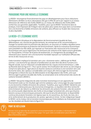IX-2
Journal d'apprentissage
PARADIGME POUR UNE NOUVELLE ÉCONOMIE
La REDD+ récompense financièrement les pays en développement pour leurs réductions
d’émissions vérifiées ou leurs absorptions des gaz à effet de serre par rapport à un niveau
d’émission de référence des forêts (NERF) ou un niveau de référence des forêts (NRF)
conformes aux garanties applicables. Toutefois, pour que la REDD+ fonctionne dans la
pratique, il est important de l’intégrer dans les plans plus vastes d’un pays dans sa transition
vers une économie à faibles émissions de carbone, plus efficace sur le plan des ressources
et plus équitable.
LA REDD+ ET L’ÉCONOMIE VERTE
Le changement climatique et la dégradation de l’environnement (qualité de l’eau,
déforestation, etc.) forcent les gouvernements, les entreprises et les consommateurs à
changer la manière dont ils prennent des décisions, en assurant un meilleur équilibre entre
croissance économique et protection de l’environnement. Après la croissance économique
sans précédent du XXe siècle, qui reposait sur l’extraction des ressources et la croissance
économique sans aucun égard pour les émissions de carbone et les répercussions générales
sur l’écosystème, à l’instar de la perte de biodiversité, un changement de paradigme est
nécessaire pour avancer vers une économie mondiale reposant sur l’utilisation efficace des
terres et des ressources en eau.
Cette transition implique la transition vers une « économie verte », définie par le PNUE
comme « une économie qui aboutit à l’amélioration du bien-être des êtres humains et à
l’équité sociale, tout en réduisant considérablement les risques environnementaux », telle
qu’illustrée dans la Figure 9.1. Pour que le secteur lié à l’utilisation des terres au sens large (y
compris la sylviculture, l’agriculture et d’autres secteurs) contribue à une transition vers une
économie verte, des capitaux considérables sont requis afin d’encourager les économies
émergentes à réduire les taux de déforestation et de dégradation des forêts, ainsi que
d’encourager la gestion durable des forêts, la conservation et le renforcement des stocks de
carbone forestiers (REDD+).
La REDD+ fait partie intégrante de cette transition économique et son approche de
financement axée sur les résultats agit comme catalyseur pour encourager les pays à passer
à une économie à faibles émissions de carbone. Toutefois, pour que la REDD+ devienne une
proposition intéressante pour les économies émergentes, un équilibre doit être recherché
entre le besoin de réduire ou d’éliminer les émissions de carbone forestier, celui de soutenir
les communautés dépendantes des forêts et de protéger la biodiversité, ainsi que d’autres
besoins sociaux et économiques pressants, tels que la sécurité alimentaire, la disponibilité
continue de produits forestiers non ligneux (par ex. le caoutchouc, les fruits, les noix, etc.)
et le renforcement de la production du secteur agricole et minier. Ce lien intégral par lequel
la REDD+ est le moteur de la transition économique par l’intermédiaire du financement axé
sur les résultats est illustré dans la figure 9.2.
POINT DE RéFLEXION
Pensez-vous qu’aborder les questions environnementales et sociales a nécessairement
un impact négatif sur l’économie d’un pays ? En quoi cette considération peut-elle être
liée à l’économie verte ?
 