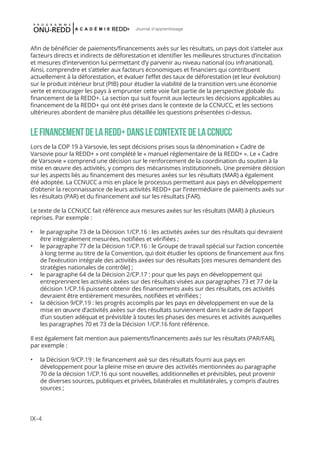 IX-4
Journal d'apprentissage
Afin de bénéficier de paiements/financements axés sur les résultats, un pays doit s’atteler aux
facteurs directs et indirects de déforestation et identifier les meilleures structures d’incitation
et mesures d’intervention lui permettant d’y parvenir au niveau national (ou infranational).
Ainsi, comprendre et s’atteler aux facteurs économiques et financiers qui contribuent
actuellement à la déforestation, et évaluer l’effet des taux de déforestation (et leur évolution)
sur le produit intérieur brut (PIB) pour étudier la viabilité de la transition vers une économie
verte et encourager les pays à emprunter cette voie fait partie de la perspective globale du
financement de la REDD+. La section qui suit fournit aux lecteurs les décisions applicables au
financement de la REDD+ qui ont été prises dans le contexte de la CCNUCC, et les sections
ultérieures abordent de manière plus détaillée les questions présentées ci-dessus.
LEFINANCEMENTDELAREDD+DANSLECONTEXTEDELACCNUCC
Lors de la COP 19 à Varsovie, les sept décisions prises sous la dénomination « Cadre de
Varsovie pour la REDD+ » ont complété le « manuel réglementaire de la REDD+ ». Le « Cadre
de Varsovie » comprend une décision sur le renforcement de la coordination du soutien à la
mise en œuvre des activités, y compris des mécanismes institutionnels. Une première décision
sur les aspects liés au financement des mesures axées sur les résultats (MAR) a également
été adoptée. La CCNUCC a mis en place le processus permettant aux pays en développement
d’obtenir la reconnaissance de leurs activités REDD+ par l’intermédiaire de paiements axés sur
les résultats (PAR) et du financement axé sur les résultats (FAR).
Le texte de la CCNUCC fait référence aux mesures axées sur les résultats (MAR) à plusieurs
reprises. Par exemple :
•	 le paragraphe 73 de la Décision 1/CP.16 : les activités axées sur des résultats qui devraient
être intégralement mesurées, notifiées et vérifiées ;
•	 le paragraphe 77 de la Décision 1/CP.16 : le Groupe de travail spécial sur l’action concertée
à long terme au titre de la Convention, qui doit étudier les options de financement aux fins
de l’exécution intégrale des activités axées sur des résultats [ces mesures demandent des
stratégies nationales de contrôle] ;
•	 le paragraphe 64 de la Décision 2/CP.17 : pour que les pays en développement qui
entreprennent les activités axées sur des résultats visées aux paragraphes 73 et 77 de la
décision 1/CP.16 puissent obtenir des financements axés sur des résultats, ces activités
devraient être entièrement mesurées, notifiées et vérifiées ;
•	 la décision 9/CP.19 : les progrès accomplis par les pays en développement en vue de la
mise en œuvre d’activités axées sur des résultats surviennent dans le cadre de l’apport
d’un soutien adéquat et prévisible à toutes les phases des mesures et activités auxquelles
les paragraphes 70 et 73 de la Décision 1/CP.16 font référence.
Il est également fait mention aux paiements/financements axés sur les résultats (PAR/FAR),
par exemple :
•	 la Décision 9/CP.19 : le financement axé sur des résultats fourni aux pays en
développement pour la pleine mise en œuvre des activités mentionnées au paragraphe
70 de la décision 1/CP.16 qui sont nouvelles, additionnelles et prévisibles, peut provenir
de diverses sources, publiques et privées, bilatérales et multilatérales, y compris d’autres
sources ;
 