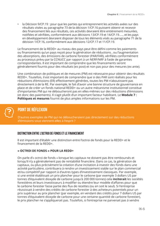 Chapitre 9 | Financement de la REDD+
IX-5
•	 la Décision 9/CP.19 : pour que les parties qui entreprennent les activités axées sur des
résultats visées au paragraphe 73 de la décision 1/CP.16 puissent obtenir et recevoir
des financement liés aux résultats, ces activités devraient être entièrement mesurées,
notifiées et vérifiées, conformément aux décisions 13/CP.19 et 14/CP.19….., et les pays
en développement devraient disposer de tous les éléments visés au paragraphe 71 de la
décision 1/CP.16, conformément aux décisions 12/CP.17 et 11/CP.19.
Le financement de la REDD+ au niveau des pays peut être défini comme les paiements
ou financements qu’un pays reçoit pour la génération de réductions , ou l’augmentation
des absorptions, des émissions de carbone forestier (PAR/FAR), vérifiées conformément
au processus prévu par la CCNUCC par rapport à un NERF/NRF à l’aide de garanties
correspondantes. Il est important de comprendre que les financements seront
généralement fournis pour des résultats (ex post) et non pas pour des mesures (ex ante).
Une combinaison de politiques et de mesures (PM) est nécessaire pour obtenir des résultats
REDD+. Toutefois, il est important de comprendre que si des PAR sont réalisés pour les
réductions d’émissions (ER) effectivement générées, toutes les PM n’aboutissent pas
directement à de la RE. Par exemple, le fait d’avoir une bonne structure de gouvernance en
place et de créer un fonds national REDD+ ou un autre mécanisme institutionnel constitue
d’importantes PM qui ne déboucheront pas en elles-mêmes sur des réductions d’émissions
(et donc des paiements). Il s’agit plutôt d’un important facteur habilitant. Le Module 7 :
Politiques et mesures fournit de plus amples informations sur les PM.
DISTINCTION ENTRE L’OCTROI DE FONDS ET LE FINANCEMENT
Il est important d’établir une distinction entre l’octroi de fonds pour la REDD+ et le
financement de la REDD+.
« OCTROI DE FONDS » POUR LA REDD+
On parle d’« octroi de fonds » lorsque les capitaux ne doivent pas être remboursés et
lorsqu’il n’y a généralement pas de rentabilité financière. Dans ce cas, la génération de
capitaux, ou plus précisément la création d’une incitation à investir des fonds dans une
activité particulière, contribuera à rendre un investissement viable sur le plan commercial
et/ou compétitif par rapport à d’autres types d’investissement classiques. Par exemple,
si une entité établissait un prix plancher pour le carbone (par exemple 3 dollars US par
tonnes d’équivalent dioxyde de carbone jusqu’à 200 000 tonnes) cela inciterait les sociétés
forestières et leurs investisseurs à modifier ou étendre leur modèle d’affaires pour que
le carbone forestier fasse partie des flux de recettes (ou en soit le seul). Si l’entreprise
réussissait à vendre des crédits de carbone forestier à des acheteurs potentiels pour un
prix supérieur au prix plancher (par exemple, en vendant des crédits pour 7 dollars US par
tonnes d’équivalent dioxyde de carbone pour une certaine quantité de carbone forestier),
le prix plancher ne s’appliquerait pas. Toutefois, si l’entreprise ne parvenait pas à vendre
POINT DE RÉFLEXION
D’autres exemples de PM qui ne déboucheraient pas directement sur des réductions
d’émissions vous viennent-elles à l’esprit ?
 