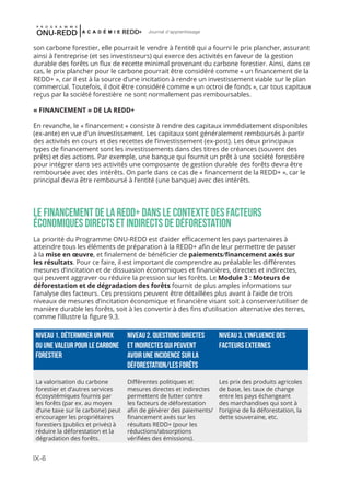 IX-6
Journal d'apprentissage
son carbone forestier, elle pourrait le vendre à l’entité qui a fourni le prix plancher, assurant
ainsi à l’entreprise (et ses investisseurs) qui exerce des activités en faveur de la gestion
durable des forêts un flux de recette minimal provenant du carbone forestier. Ainsi, dans ce
cas, le prix plancher pour le carbone pourrait être considéré comme « un financement de la
REDD+ », car il est à la source d’une incitation à rendre un investissement viable sur le plan
commercial. Toutefois, il doit être considéré comme « un octroi de fonds », car tous capitaux
reçus par la société forestière ne sont normalement pas remboursables.
« FINANCEMENT » DE LA REDD+
En revanche, le « financement » consiste à rendre des capitaux immédiatement disponibles
(ex-ante) en vue d’un investissement. Les capitaux sont généralement remboursés à partir
des activités en cours et des recettes de l’investissement (ex-post). Les deux principaux
types de financement sont les investissements dans des titres de créances (souvent des
prêts) et des actions. Par exemple, une banque qui fournit un prêt à une société forestière
pour intégrer dans ses activités une composante de gestion durable des forêts devra être
remboursée avec des intérêts. On parle dans ce cas de « financement de la REDD+ », car le
principal devra être remboursé à l’entité (une banque) avec des intérêts.
LE FINANCEMENT DE LA REDD+ DANS LE CONTEXTE DES FACTEURS
ÉCONOMIQUES DIRECTS ET INDIRECTS De déforestation
La priorité du Programme ONU-REDD est d’aider efficacement les pays partenaires à
atteindre tous les éléments de préparation à la REDD+ afin de leur permettre de passer
à la mise en œuvre, et finalement de bénéficier de paiements/financement axés sur
les résultats. Pour ce faire, il est important de comprendre au préalable les différentes
mesures d’incitation et de dissuasion économiques et financières, directes et indirectes,
qui peuvent aggraver ou réduire la pression sur les forêts. Le Module 3 : Moteurs de
déforestation et de dégradation des forêts fournit de plus amples informations sur
l’analyse des facteurs. Ces pressions peuvent être détaillées plus avant à l’aide de trois
niveaux de mesures d’incitation économique et financière visant soit à conserver/utiliser de
manière durable les forêts, soit à les convertir à des fins d’utilisation alternative des terres,
comme l’illustre la figure 9.3.
 
Niveau 1. Déterminer un prix
ou une valeur pour le carbone
forestier
Niveau 2. Questions directes
et indirectes qui peuvent
avoir une incidence sur la
déforestation/les forêts
Niveau 3. L’influence des
facteurs externes
La valorisation du carbone
forestier et d’autres services
écosystémiques fournis par
les forêts (par ex. au moyen
d’une taxe sur le carbone) peut
encourager les propriétaires
forestiers (publics et privés) à
réduire la déforestation et la
dégradation des forêts.
Différentes politiques et
mesures directes et indirectes
permettent de lutter contre
les facteurs de déforestation
afin de générer des paiements/
financement axés sur les
résultats REDD+ (pour les
réductions/absorptions
vérifiées des émissions).
Les prix des produits agricoles
de base, les taux de change
entre les pays échangeant
des marchandises qui sont à
l’origine de la déforestation, la
dette souveraine, etc.
 