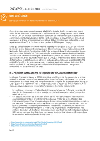 IX-12
Journal d'apprentissage
POINT DE RéFLEXION
Votre pays bénéficie-t-il de financements liés à la REDD+ ?
Outre le soutien international accordé à la REDD+, la taille des fonds nationaux visant
à réduire les émissions provenant de la déforestation s’accroît également. Selon Streck
et Parker (2012)4
, environ 10 milliards de dollars US de financement par an sont alloués
au niveau national, la plus grande partie étant allouée par le gouvernement chinois. Le
Mexique et le Ghana ont respectivement alloué 433 et 39 millions de dollars US, ce qui
représente 43 % et 37 % du financement total de la REDD+ pour ces pays.
En ce qui concerne le financement interne, il serait possible pour la REDD+ de soutenir
la mise en œuvre des contributions prévues déterminées au niveau national (Intended
Nationally Determined Contributions, INDC). Le secteur de la sylviculture représente une
part importante de l’INDC du Chili par exemple, en raison de sa contribution essentielle
à la réduction des émissions de gaz à effet de serre (GES) aussi bien au niveau national
qu’international. C’est pour cette raison que le Chili, par l’intermédiaire de son Ministère
de l’agriculture et spécifiquement à travers sa Corporation nationale forestière (CONAF)
a décidé d’accélérer la mise en œuvre des projets de sylviculture visant à atténuer les
émissions de GES. La « Stratégie nationale relative à l’adaptation aux changements
climatiques » a été élaborée à cet effet.
 
DE LA PRÉPARATION A LA MISE EN ŒUVRE : LA STRUCTURATION D’UN PLAN DE FINANCEMENT REDD+
Le plan de financement pour la REDD+ constitue un élément clé du passage de la prépa-
ration à la mise en œuvre. Cette section présente un bref aperçu de l’interaction entre le
financement et la mise en œuvre, tel qu’illustré dans la Figure 9.8 et présente le « pourquoi
», le « quoi » et le « comment » de la mise en œuvre de la REDD+ au niveau national. À ce
stade, un pays doit prendre en compte d’importants éléments, notamment :
•	 Les politiques et mesures (PM) qu’il privilégiera sur la base de l’effet visé consistant à
aborder les facteurs directs et/ou sous-jacents de la déforestation afin d’obtenir des
résultats REDD+.
•	 Les besoins financiers de la mise en œuvre de ces PM : certaines PM ne demandent
pas nécessairement des investissements initiaux, à l’instar de la modification des
instruments fiscaux. Pour d’autres actions, des investissements initiaux sont nécessaires,
par exemple l’incitation des petites exploitations à supprimer et replanter des cultures
(par ex. palmiers à huile) qui présentent des rendements supérieurs par hectare. Le
Programme d’investissement pour la forêt5
(FIP), un guichet de financement de 785
millions de dollars US des Fonds d’investissement pour le climat (8,1 milliards de dollars
US)6
, est un exemple de mécanisme conçu pour soutenir financièrement les pays dans
leurs activités axées sur les résultats (phase 2).
4 http://www.cifor.org/publications/pdf_files/Books/BAngelsen120107.pdf
5 http://www.climateinvestmentfunds.org/cif/node/5
6 http://www-cif.climateinvestmentfunds.org/
 