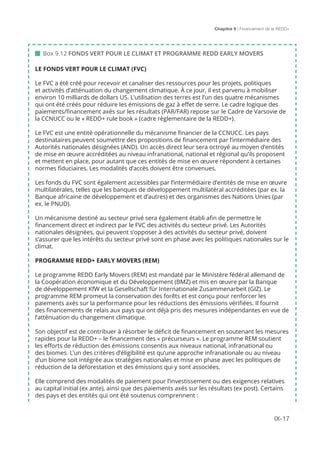 Chapitre 9 | Financement de la REDD+
IX-17
 Box 9.12 FONDS VERT POUR LE CLIMAT ET PROGRAMME REDD EARLY MOVERS
LE FONDS VERT POUR LE CLIMAT (FVC)
Le FVC a été créé pour recevoir et canaliser des ressources pour les projets, politiques
et activités d’atténuation du changement climatique. À ce jour, il est parvenu à mobiliser
environ 10 milliards de dollars US. L’utilisation des terres est l’un des quatre mécanismes
qui ont été créés pour réduire les émissions de gaz à effet de serre. Le cadre logique des
paiements/financement axés sur les résultats (PAR/FAR) repose sur le Cadre de Varsovie de
la CCNUCC ou le « REDD+ rule book » (cadre règlementaire de la REDD+).
Le FVC est une entité opérationnelle du mécanisme financier de la CCNUCC. Les pays
destinataires peuvent soumettre des propositions de financement par l’intermédiaire des
Autorités nationales désignées (AND). Un accès direct leur sera octroyé au moyen d’entités
de mise en œuvre accréditées au niveau infranational, national et régional qu’ils proposent
et mettent en place, pour autant que ces entités de mise en œuvre répondent à certaines
normes fiduciaires. Les modalités d’accès doivent être convenues.
Les fonds du FVC sont également accessibles par l’intermédiaire d’entités de mise en œuvre
multilatérales, telles que les banques de développement multilatéral accréditées (par ex. la
Banque africaine de développement et d’autres) et des organismes des Nations Unies (par
ex. le PNUD).
Un mécanisme destiné au secteur privé sera également établi afin de permettre le
financement direct et indirect par le FVC des activités du secteur privé. Les Autorités
nationales désignées, qui peuvent s’opposer à des activités du secteur privé, doivent
s’assurer que les intérêts du secteur privé sont en phase avec les politiques nationales sur le
climat.
PROGRAMME REDD+ EARLY MOVERS (REM)
Le programme REDD Early Movers (REM) est mandaté par le Ministère fédéral allemand de
la Coopération économique et du Développement (BMZ) et mis en œuvre par la Banque
de développement KfW et la Gesellschaft für Internationale Zusammenarbeit (GIZ). Le
programme REM promeut la conservation des forêts et est conçu pour renforcer les
paiements axés sur la performance pour les réductions des émissions vérifiées. Il fournit
des financements de relais aux pays qui ont déjà pris des mesures indépendantes en vue de
l’atténuation du changement climatique.
Son objectif est de contribuer à résorber le déficit de financement en soutenant les mesures
rapides pour la REDD+ – le financement des « précurseurs ». Le programme REM soutient
les efforts de réduction des émissions consentis aux niveaux national, infranational ou
des biomes. L’un des critères d’éligibilité est qu’une approche infranationale ou au niveau
d’un biome soit intégrée aux stratégies nationales et mise en phase avec les politiques de
réduction de la déforestation et des émissions qui y sont associées.
Elle comprend des modalités de paiement pour l’investissement ou des exigences relatives
au capital initial (ex ante), ainsi que des paiements axés sur les résultats (ex post). Certains
des pays et des entités qui ont été soutenus comprennent :
 
