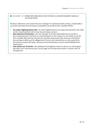 Chapitre 9 | Financement de la REDD+
IX-19
 ENCADRÉ 9.13 CRÉER DES MESURES D’INCITATION À L’INVESTISSEMENT DANS LE 		
		 SECTEUR PRIVÉ
Plusieurs éléments sont essentiels pour rediriger le capital privé des actions « habituelles »
au profit d’activités économiques susceptibles de produire des résultats REDD+ :
•	 Un cadre réglementaire clair : le cadre réglementaire d’un pays doit attribuer des rôles
et des responsabilités clés à tous les principaux acteurs.
•	 Des mesures d’incitation : afin de rediriger les fonds habituellement accordés à
des investissements intensifs en carbone/ayant un fort impact sur les forêts au profit
d’un modèle alternatif qui dissocie les activités productives des mesures d’incitation
économiques telles que les allégements fiscaux, des subventions ou des paiements
de carbone/ paiements pour services environnementaux seront vraisemblablement
nécessaires.
•	 Une action sur la durée : des politiques homogènes mises en œuvre sur de longues
périodes sont nécessaires pour encourager les entreprises privées à investir dans le
changement.
 