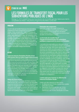IX-20
Journal d'apprentissage
Les formules de transfert fiscal pour les
subventions publiques de l’Inde
PROBLÈME
Les formules de transfert fiscal pour les subventions
publiques de l’Inde comprennent la couverture for-
estière. L’Inde comporte 69,7 millions d’hectares de
forêt. Ces forêts sont soumises à des pressions impor-
tantes, particulièrement en raison de l’extraction et du
fourrage. Alors que l’Inde se prépare pour la REDD+ et
envisage la participation à ONU-REDD et au FPCF pour
tirer parti des ressources afin de renforcer les capaci-
tés en vue de la mise en œuvre, le pays entreprend de
s’atteler directement aux mesures d’incitation qui ont
une incidence négative sur les forêts en modifiant leur
système de transfert intergouvernemental.
ACTION
Types de mesures d’incitation fiscales et leur
intervention dans la chaîne d’approvisionnement:
Le système de transfert fiscal intergouvernemental de
l’Inde est le mécanisme par lequel le gouvernement
central reverse le produit net des taxes aux États. Une
grande partie des terres forestières sont utilisées et
gérées à l’échelle locale, par exemple à Panchayats et
Gram Sabhas. Les politiques et les décisions fiscales
sont importantes à ces échelles. Auparavant, le
système de transfert fiscal intergouvernemental de
l’Inde ne prévoyait pas de manière de reconnaître les
implications fiscales des décisions sur les ressources
naturelles et la gestion des forêts.
Raison de l’intervention :
La 14e Commission financière de l’Inde a reconnu
l’effet pervers des mesures d’incitation par lesquelles
les gouvernements locaux et des États devaient sous-
évaluer et mal gérer les forêts, et a observé que la
diminution des recettes provenant des forêts était un
problème pour certains États en raison de la mise en
œuvre de la politique nationale sur les forêts.
Évaluation des compromis :
Ayant été chargée d’envisager le besoin de
trouver un équilibre entre la gestion de l’écologie,
l’environnement et le changement climatique
conformément avec le développement économique
durable, la Commission a conclu :
Les formules de transfert fiscal
intergouvernemental pour les subventions
publiques comprennent la couverture forestière
« Les forêts et les externalités qui en découlent ont un
impact à la fois sur les capacités de recettes et les besoins
de dépenses des États. Nous avons relevé qu’il était
nécessaire de s’atteler aux préoccupations des personnes
vivant dans les zones forestières et d’assurer un niveau
de services souhaitable pour elles. Dans le même temps,
il est nécessaire de compenser la baisse des recettes
provoquée par les prescriptions politiques existantes. À
notre avis, les forêts, un bien public global, ne doivent
pas être considérées comme un handicap, mais comme
une ressource nationale qui doit être préservée et
développée à son plein potentiel, y compris le boisement
des forêts dégradées ou des forêts ayant une faible
densité de couverture. Maintenir une couverture verte et
la renforcer permettrait également à la nation de remplir
ses obligations internationales à propos des mesures
liées à l’environnement. Nous reconnaissons que les
États doivent avoir les moyens de contribuer à ces efforts
nationaux, et nous concevons donc notre approche des
transferts en conséquence ».
L’action prise pour inverser ou réformer les
mesures d’incitation fiscale :
L’Inde a pris des mesures sur deux fronts :
1.	 le relèvement de 10 % du montant des recettes
attribuées aux États
2.	 l’attribution d’une pondération de 7,5 % à
la couverture forestière dans les formules
d’attribution des recettes distribuées aux États.
ÉTUDE DE CAS INDE
Kissinger, G., 2015. Incitatifs fiscaux pour la production de commodités agricoles: Options pour batir la
compatibilité avec REDD+. Policy Brief du Programme ONU-REDD, numero #07
 