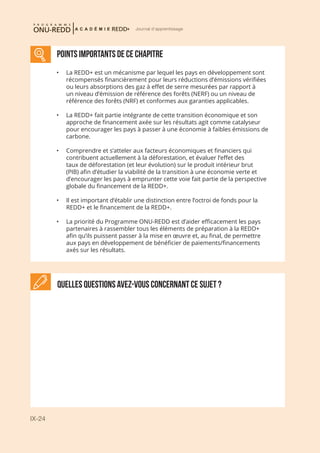 IX-24
Journal d'apprentissage
Quelles questions avez-vous concernant ce sujet ?
POINTS IMPORTANTS de ce chapitre
•	 La REDD+ est un mécanisme par lequel les pays en développement sont
récompensés financièrement pour leurs réductions d’émissions vérifiées
ou leurs absorptions des gaz à effet de serre mesurées par rapport à
un niveau d’émission de référence des forêts (NERF) ou un niveau de
référence des forêts (NRF) et conformes aux garanties applicables.
•	 La REDD+ fait partie intégrante de cette transition économique et son
approche de financement axée sur les résultats agit comme catalyseur
pour encourager les pays à passer à une économie à faibles émissions de
carbone.
•	 Comprendre et s’atteler aux facteurs économiques et financiers qui
contribuent actuellement à la déforestation, et évaluer l’effet des
taux de déforestation (et leur évolution) sur le produit intérieur brut
(PIB) afin d’étudier la viabilité de la transition à une économie verte et
d’encourager les pays à emprunter cette voie fait partie de la perspective
globale du financement de la REDD+.
•	 Il est important d’établir une distinction entre l’octroi de fonds pour la
REDD+ et le financement de la REDD+.
•	 La priorité du Programme ONU-REDD est d’aider efficacement les pays
partenaires à rassembler tous les éléments de préparation à la REDD+
afin qu’ils puissent passer à la mise en œuvre et, au final, de permettre
aux pays en développement de bénéficier de paiements/financements
axés sur les résultats.
 