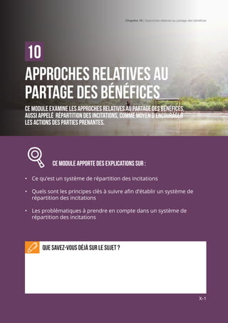 Chapitre 10 | Approches relatives au partage des bénéfices
X-1
Approches relatives au
partage des bénéfices
Ce module examine les approches relatives au partage des bénéfices,
aussi appelé répartition des incitations, comme moyen d’encourager
les actions des parties prenantes.
		 Ce module APPORTE DES EXPLICATIONS sur :
•	 Ce qu’est un système de répartition des incitations
•	 Quels sont les principes clés à suivre afin d’établir un système de
répartition des incitations
•	 Les problématiques à prendre en compte dans un système de
répartition des incitations
Que savez-vous déjà sur le sujet ?
10
Chapitre 10 | Approches relatives au partage des bénéfices
X-1
 