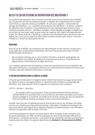 X-2
Journal d'apprentissage
Qu’est-ce qu’un système de répartition des incitations ?
Les systèmes de répartition des incitations sont des structures qui peuvent être utilisées
par un pays afin d’inciter les parties prenantes à adopter des comportements qui soient
conformes aux objectifs nationaux de REDD+. Ils sont aussi appelés « mécanismes de
partage des bénéfices » ou « systèmes de distribution des bénéfices ». Le terme « système
de répartition des incitations » est probablement le plus approprié pour prévenir toute
confusion possible avec les « bénéfices multiples » (aussi appelés avantages multiples) qui
constituent un tout autre sujet, et pour éviter de supposer qu’il s’agit d’une approche par
projet. De même, le terme « bénéfices » implique une récompense pour des actions qui ont
déjà eu lieu, alors qu’une approche alternative consiste à investir pour l’avenir. Le terme «
incitations » couvre ces deux points de vue.
INCITATIONS
Dans le cas de la REDD+, les incitations sont des politiques et des mesures conçues pour
encourager des comportements spécifiques de la part des parties prenantes. Il existe
différents types d’incitations :
•	 Des incitations directes, par ex. les transferts financiers, la gestion participative, etc.
•	 Des incitations en matière de politique et de gouvernance, par ex. la clarification du
régime foncier, l’intensification de l’agriculture, etc.
Les incitations peuvent être considérées comme des investissements en vue d’obtenir des
réductions d’émissions, ou prendre la forme d’une redistribution du financement axé sur les
résultats issue des réductions d’émissions mesurées.
LE PARTAGE DES BÉNÉFICES DANS LE CADRE DE LA CCNUCC
Il n’existe pas d’orientation ni d’exigence de la CCNUCC demandant aux pays de concevoir
ou mettre en œuvre une approche pour la répartition des incitations ou le partage des
bénéfices. Une seule décision COP se rapporte à la répartition des incitations :
1/CP.16 ; Annexe 1 ; para 2(e)
« … les activités visées au paragraphe 70 de la présente décision [c’est-à-dire les 5
activités REDD+] ne se prêtent pas à une conversion des forêts naturelles mais incitent
plutôt à protéger et à conserver ces forêts et les services rendus par leurs écosystèmes,
ainsi qu’à renforcer d’autres avantages sociaux et environnementaux »
Veuillez noter que cela n’implique pas que le financement axé sur les résultats soit utilisé
comme une incitation pour les parties prenantes. Cependant, il semble que la plupart des
pays aient décidé qu’il s’agit là d’une approche logique et la demande pour une orientation
relative à la répartition des incitations est forte.
Toutes les politiques et mesures n’ont pas besoin d’être associées à des incitations pour
les parties prenantes. En effet, certaines politiques et mesures peuvent être efficaces en
éliminant les « incitations perverses », autrement dit les subventions directes qui favorisent
la destruction des forêts. Ce sujet est abordé dans le Module 9 : Financement de REDD+.
 