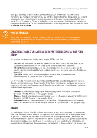 Chapitre 10 | Approches relatives au partage des bénéfices
X-3
Bien qu’il n’existe pas d’orientation COP sur le sujet, un système de répartition des
incitations qui n’est pas transparent ou qui attribue des incitations à des parties qui ne sont
pas directement engagées dans la réduction des émissions ne convaincra probablement
pas le Fonds Vert pour le Climat ni les bailleurs que les garanties de Cancún sont « prises en
compte et respectées ». De plus amples informations sur les garanties sont disponibles dans
le Module 8 : Garanties.
Caractéristiques d’un système de répartition des incitations pour
REDD+
Un système de répartition des incitations pour REDD+ doit être :
•	 Efficace : les incitations permettent de réduire les émissions issues des forêts et de
favoriser les absorptions par les forêts dans toute la mesure du possible.
•	 Efficient : les incitations réduisent les émissions (et favorisent les absorptions) de
manière à minimiser les coûts (tout en étant cohérentes avec une approche fondée sur
les droits).
•	 Équitable : les incitations sont partagées d’une manière juste et équitable,
particulièrement au profit des plus vulnérables
Les moyens de s’assurer que le système présente ces trois caractéristiques sont exposés
dans les sections suivantes de ce module. En tant que contribution aux pays qui prennent
en compte et respectent les garanties de Cancún, un système de répartition des incitations
de REDD+ doit également :
•	 Garantir la participation intégrale et effective des parties prenantes concernées
(Décision 1/CP.16, Annexe 1, paragraphe 2[d]) ;
•	 Désigner des structures nationales transparentes et efficaces de gouvernance forestière
(Décision 1/CP.16, Annexe 1, paragraphe 2[b]) ;
•	 Instaurer le respect des connaissances et des droits des peuples autochtones et des
membres des communautés locales (décision 1/CP.16, Appendice 1, paragraphe 2[c]).
EFFICACITÉ
Les incitations doivent être disponibles au moment le plus opportun, pour un montant et
sous une forme les mieux adaptés pour promouvoir efficacement les actions poursuivies
et garantir la viabilité des résultats ou maintenir les actions poursuivies. Le moment, le
montant et la forme doivent être clairement définis et compris à la fois par les destinataires
des incitations et par ceux attribuant ces incitations, et sont sujets à (une négociation et)
un accord entre les parties. Ce processus de consultation et de négociation est similaire au
POINT DE RÉFLEXION
Selon vous, en dehors de l’argent, quelles incitations seraient les plus efficaces pour
encourager les communautés locales à adopter des comportements conformes aux
objectifs de REDD+ ?
 