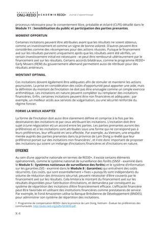 X-4
Journal d'apprentissage
processus nécessaire pour le consentement libre, préalable et éclairé (CLPE) détaillé dans le
Module 11 : Sensibilisation du public et participation des parties prenantes.
MOMENT OPPORTUN
Certaines incitations peuvent être attribuées avant que les résultats ne soient obtenus,
comme un investissement et comme un signe de bonne volonté. D’autres peuvent être
considérées comme des récompenses pour des actions réussies. Puisque le financement
axé sur les résultats parvient uniquement après que les résultats aient été vérifiés, un
certain investissement initial est nécessaire - et peut être remboursé ultérieurement par le
financement axé sur les résultats. Certains accords bilatéraux, comme le programme REDD+
Early Movers (REM) du gouvernement allemand permettent aussi de rétribuer pour des
résultats antérieurs.
MONTANT OPTIMAL
Ces incitations doivent également être adéquates afin de stimuler et maintenir les actions
poursuivies. La prise en considération des coûts d’opportunité peut apporter une aide, mais
la définition du montant de l’incitation ne doit pas être envisagée comme un simple exercice
arithmétique. Les incitations en nature peuvent compléter ou remplacer des incitations
financières. Enfin, certaines incitations peuvent être non financières et adéquates : par
exemple, un meilleur accès aux services de vulgarisation, ou une sécurité renforcée du
régime foncier.
FORME LA MIEUX ADAPTÉE
La forme de l’incitation doit aussi être clairement définie et comprise à la fois par les
destinataires des incitations et par ceux attribuant les incitations. L’incitation doit être
sujet à (une négociation et) un accord entre les parties. Les parties prenantes auront des
préférences et si les incitations sont attribuées sous une forme qui ne correspond pas à
leurs préférences, leur efficacité en sera affectée. Par exemple, au Vietnam, une enquête
menée auprès des parties prenantes dans la province de Lam Dong a révélé que leur
préférence portait sur des incitations non financières1
, et il est donc important de proposer
des incitations qui soient un mélange d’incitations financières et d’incitations en nature.
EFFICIENCE
Au sein d’une approche nationale en termes de REDD+, il existe certains éléments
opérationnels, comme le système national de surveillance des forêts (SNSF - examiné dans
le Module 5 : Systèmes nationaux de surveillance des forêts) et le système d’information
sur les garanties (SIS - examiné dans le Module 8 : Garanties) qui entraînent des coûts
récurrents. Ces coûts, qui sont essentiellement « fixes » puisqu’ils sont indépendants du
volume de réduction des émissions sécurisé, peuvent nécessiter d’être couverts par le
financement axé sur les résultats. Cela limitera le montant du financement axé sur les
résultats disponibles pour l’attribution d’incitations, et demandera par conséquent au
système de répartition des incitations d’être financièrement efficace. L’efficacité financière
peut être favorisée en utilisant des institutions financières comme prestataires de service.
Par exemple, le Fond Amazonien utilise la Banque Brésilienne de Développement (BNDES)
pour administrer son système de répartition des incitations.
1 Programme de compensation REDD+ dans la province de Lam Dong, Vietnam - Évaluer les préférences des
communautés http://pubs.iied.org/pdfs/G03699.pdf
 