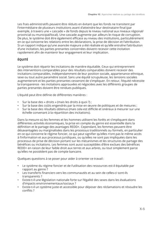 Chapitre 10 | Approches relatives au partage des bénéfices
X-5
Les frais administratifs peuvent être réduits en évitant que les fonds ne transitent par
l’intermédiaire de plusieurs institutions avant d’atteindre leur destinataire final (par
exemple, à travers une « cascade » de fonds depuis le niveau national aux niveaux régional/
provincial ou municipal/local). Une cascade augmente par ailleurs le risque de corruption.
De plus, le système doit être également efficace au niveau des institutions, particulièrement
en ce qui concerne les relations entre les déclarations, la prise de décision et l’attribution.
Si un rapport indique qu’une avancée majeure a été réalisée et qu’elle entraîne l’attribution
d’une incitation, les parties prenantes concernées doivent recevoir cette incitation
rapidement afin de maintenir leur engagement et leur implication.
ÉQUITÉ
Le système doit répartir les incitations de manière équitable. Ceux qui entreprennent
des interventions comparables pour des résultats comparables doivent recevoir des
incitations comparables, indépendamment de leur position sociale, appartenance ethnique,
sexe ou tout autre paramètre social. Sans une équité scrupuleuse, les tensions sociales
augmenteront et les parties prenantes cesseront de s’impliquer. En retour, l’équité nécessite
la transparence - les incitations approuvées et négociées avec les différents groupes de
parties prenantes doivent être rendues publiques.
L’équité peut être définie de différentes manières :
•	 Sur la base des « droits » (mais les droits à quoi ?) ;
•	 Sur la base des coûts engendrés par la mise en œuvre de politiques et de mesures ;
•	 Sur la base des résultats obtenus (mais cela est difficile et onéreux à mesurer sur une
échelle convenant à la répartition des incitations).
Dans la mesure où les femmes et les hommes utilisent les forêts et s’impliquent dans
différentes activités économiques, la prise en compte du genre est essentielle dans la
définition et le partage des avantages REDD+. Cependant, les femmes peuvent être
désavantagées ou marginalisées dans les processus traditionnels ou formels, en particulier
en ce qui concerne le régime foncier, ce qui peut signifier qu’elles n’ont pas le même accès
à l’information et aux processus juridiques, ou qu’elles ne sont pas impliquées dans les
processus de prise de décision portant sur les mécanismes et les structures de partage des
bénéfices ou incitations. Les femmes sont aussi susceptibles d’être exclues des bénéfices
REDD+ en raison de leur faible droit aux terres et aux arbres, ou tout simplement parce
qu’elles ne possèdent pas de compte bancaire.
Quelques questions à se poser pour aider à orienter ce travail :
•	 Le système du régime foncier et de l’utilisation des ressources est-il équitable par
rapport au genre ?
•	 Les transferts financiers vers les communautés et au sein de celles-ci sont-ils
transparents ?
•	 Existe-t-il une législation nationale forte sur l’égalité des sexes dans les évaluations
d’impacts environnementaux/sociaux ?
•	 Existe-t-il un système juste et accessible pour déposer des réclamations et résoudre les
conflits ?
 