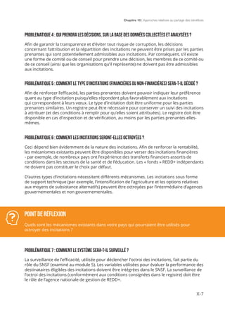Chapitre 10 | Approches relatives au partage des bénéfices
X-7
PROBLEMATIQUE 4 : QUI PRENDRA LES DÉCISIONS, SUR LA BASE DES DONNÉES COLLECTÉES ET ANALYSÉES ?
Afin de garantir la transparence et d’éviter tout risque de corruption, les décisions
concernant l’attribution et la répartition des incitations ne peuvent être prises par les parties
prenantes qui sont potentiellement admissibles aux incitations. Par conséquent, s’il existe
une forme de comité ou de conseil pour prendre une décision, les membres de ce comité ou
de ce conseil (ainsi que les organisations qu’il représente) ne doivent pas être admissibles
aux incitations.
PROBLÉMATIQUE 5 : COMMENT LE TYPE D’INCITATIONS (FINANCIèRES OU NON-FINANCIèRES) SERA-T-IL DÉCIDÉ ?
Afin de renforcer l’efficacité, les parties prenantes doivent pouvoir indiquer leur préférence
quant au type d’incitation puisqu’elles répondent plus favorablement aux incitations
qui correspondent à leurs vœux. Le type d’incitation doit être uniforme pour les parties
prenantes similaires. Un registre peut être nécessaire pour conserver un suivi des incitations
à attribuer (et des conditions à remplir pour qu’elles soient attribuées). Le registre doit être
disponible en cas d’inspection et de vérification, au moins par les parties prenantes elles-
mêmes.
PROBLÉMATIQUE 6 : COMMENT LES INCITATIONS SERONT-ELLES OCTROYÉES ?
Ceci dépend bien évidemment de la nature des incitations. Afin de renforcer la rentabilité,
les mécanismes existants peuvent être disponibles pour verser des incitations financières
- par exemple, de nombreux pays ont l’expérience des transferts financiers assortis de
conditions dans les secteurs de la santé et de l’éducation. Les « fonds » REDD+ indépendants
ne doivent pas constituer le choix par défaut.
D’autres types d’incitations nécessitent différents mécanismes. Les incitations sous forme
de support technique (par exemple, l’intensification de l’agriculture et les options relatives
aux moyens de subsistance alternatifs) peuvent être octroyées par l’intermédiaire d’agences
gouvernementales et non gouvernementales.
PROBLÉMATIQUE 7 : COMMENT LE SYSTÈME SERA-T-IL SURVEILLÉ ?
La surveillance de l’efficacité, utilisée pour déclencher l’octroi des incitations, fait partie du
rôle du SNSF (examiné au module 5). Les variables utilisées pour évaluer la performance des
destinataires éligibles des incitations doivent être intégrées dans le SNSF. La surveillance de
l’octroi des incitations (conformément aux conditions consignées dans le registre) doit être
le rôle de l’agence nationale de gestion de REDD+.
POINT DE RÉFLEXION
Quels sont les mécanismes existants dans votre pays qui pourraient être utilisés pour
octroyer des incitations ?
 