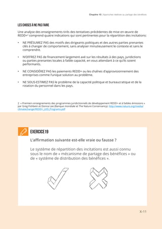 Chapitre 10 | Approches relatives au partage des bénéfices
X-11
LES CHOSES À NE PAS FAIRE
Une analyse des enseignements tirés des tentatives précédentes de mise en œuvre de
REDD+2
comprend quatre indications qui sont pertinentes pour la répartition des incitations:
•	 NE PRÉSUMEZ PAS des motifs des dirigeants politiques et des autres parties prenantes
clés à changer de comportement, sans analyser minutieusement le contexte et sans le
comprendre.
•	 N’OFFREZ PAS de financement largement axé sur les résultats à des pays, juridictions
ou parties prenantes locales à faible capacité, en vous attendant à ce qu’ils soient
performants.
•	 NE CONSIDÉREZ PAS les paiements REDD+ ou les chaînes d’approvisionnement des
entreprises comme l’unique solution au problème.
•	 NE SOUS-ESTIMEZ PAS le problème de la capacité politique et bureaucratique et de la
rotation du personnel dans les pays.
2 « Premiers enseignements des programmes juridictionnels de développement REDD+ et à faibles émissions »
par Greg Fishbein et Donna Lee (Banque mondiale et The Nature Conservancy). http://www.nature.org/media/
climatechange/REDD+_LED_Programs.pdf
EXERCICE19
L’affirmation suivante est-elle vraie ou fausse ?
Le système de répartition des incitations est aussi connu
sous le nom de « mécanisme de partage des bénéfices » ou
de « système de distribution des bénéfices ».
 