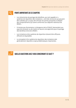 Chapitre 10 | Approches relatives au partage des bénéfices
X-13
Quelles questions avez-vous concernant ce sujet ?
POINTS IMPORTANTS de ce chapitre
•	 Les mécanismes de partage des bénéfices, qui sont appelés ici «
systèmes de répartition des incitations », sont des structures qui peuvent
être utilisées par un pays afin d’inciter les parties prenantes à adopter
des comportements qui soient conformes aux objectifs nationaux de
REDD+.
•	 Il n’existe pas d’orientation ni d’exigence de la CCNUCC demandant aux
pays de concevoir ou de mettre en œuvre une approche pour le partage
des bénéfices tirés de la REDD+.
•	 Les incitations et les systèmes de répartition doivent être efficaces,
efficients et équitables.
•	 La conception d’un système de répartition des incitations doit
généralement répondre à sept problématiques importantes.
 