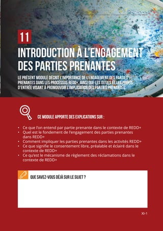 Chapitre 11 | Introduction à l’engagement des parties prenantes
XI-1
INTRODUCTION À L’ENGAGEMENT
DES PARTIES PRENANTES
Le présent module décrit l’importance de l’engagement des parties
prenantes dans les processus REDD+, ainsi que les outils et les points
d’entrée visant à promouvoir l’implication des parties prenantes.
		 CE MODULE APPORTE des explications sur :
•	 Ce que l’on entend par partie prenante dans le contexte de REDD+
•	 Quel est le fondement de l’engagement des parties prenantes
dans REDD+
•	 Comment impliquer les parties prenantes dans les activités REDD+
•	 Ce que signifie le consentement libre, préalable et éclairé dans le
contexte de REDD+
•	 Ce qu’est le mécanisme de règlement des réclamations dans le
contexte de REDD+
Que savez-vous déjà sur le sujet ?
11
Chapitre 11 | Introduction a l'Engagement des Parties Prenantes
XI-1
 