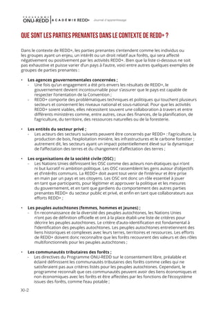 XI-2
Journal d'apprentissage
Que sont les parties prenantes dans le contexte de REDD+ ?
Dans le contexte de REDD+, les parties prenantes s’entendent comme les individus ou
les groupes ayant un enjeu, un intérêt ou un droit relatif aux forêts, qui sera affecté
négativement ou positivement par les activités REDD+. Bien que la liste ci-dessous ne soit
pas exhaustive et puisse varier d’un pays à l’autre, voici entre autres quelques exemples de
groupes de parties prenantes :
•	 Les agences gouvernementales concernées ;
-	 Une fois qu’un engagement a été pris envers les résultats de REDD+, le
gouvernement devient incontournable pour s’assurer que le pays est capable de
respecter l’orientation de la Convention ;
-	 REDD+ comporte des problématiques techniques et politiques qui touchent plusieurs
secteurs et concernent les niveaux national et sous-national. Pour que les activités
REDD+ soient viables, elles nécessitent souvent une collaboration à travers et entre
différents ministères comme, entre autres, ceux des finances, de la planification, de
l’agriculture, du territoire, des ressources naturelles ou de la foresterie.
•	 Les entités du secteur privé ;
-	 Les acteurs des secteurs suivants peuvent être concernés par REDD+ : l’agriculture, la
production de bois, l’exploitation minière, les infrastructures et le carbone forestier ;
autrement dit, les secteurs ayant un impact potentiellement élevé sur la dynamique
de l’affectation des terres et du changement d’affectation des terres ;
•	 Les organisations de la société civile (OSC) ;
-	 Les Nations Unies définissent les OSC comme des acteurs non-étatiques qui n’ont
ni but lucratif ni ambition politique. Les OSC rassemblent les gens autour d’objectifs
et d’intérêts communs. La REDD+ doit avant tout venir de l’intérieur et être prise
en main par un pays et ses citoyens. Les OSC ont donc un rôle essentiel à jouer
en tant que participants, pour légitimer et approuver la politique et les mesures
du gouvernement, et en tant que gardiens du comportement des autres parties
prenantes REDD+ du secteur public et privé, et enfin en tant que collaborateurs aux
efforts REDD+ ;
•	 Les peuples autochtones (femmes, hommes et jeunes) ;
-	 En reconnaissance de la diversité des peuples autochtones, les Nations Unies
n’ont pas de définition officielle et ont à la place établi une liste de critères pour
décrire les peuples autochtones. Le critère d’auto-identification est fondamental à
l’identification des peuples autochtones. Les peuples autochtones entretiennent des
liens historiques et complexes avec leurs terres, territoires et ressources. Les efforts
de REDD+ doivent donc reconnaître que les forêts recouvrent des valeurs et des rôles
multifonctionnels pour les peuples autochtones ;
•	 Les communautés tributaires des forêts ;
-	 Les directives du Programme ONU-REDD sur le consentement libre, préalable et
éclairé définissent les communautés tributaires des forêts comme celles qui ne
satisferaient pas aux critères listés pour les peuples autochtones. Cependant, le
programme reconnaît que ces communautés peuvent avoir des liens économiques et
non économiques avec les forêts et être affectées par les fonctions de l’écosystème
issues des forêts, comme l’eau potable ;
 