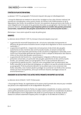 XI-4
Journal d'apprentissage
STRATÉGIE OU PLAN D’ACTION NATIONAL
La décision 1/CP.16, paragraphe 72 (Cancún) requiert des pays en développement:
« lorsqu’ils élaborent et mettent en œuvre leur stratégie ou leur plan d’action national, de
prendre en considération, entre autres choses, les facteurs de la déforestation et de la
dégradation des forêts, les problèmes fonciers, les questions de gouvernance des forêts, le
souci d’égalité entre les sexes et les garanties énoncées au paragraphe 2 de l’annexe I de la
présente décision, en assurant la participation pleine et entière des parties prenantes
concernées, notamment des peuples autochtones et des communautés locales » ;
(Remarque : nous avons ajouté le corps de police gras)
GARANTIES
La décision de la CCNUCC 1/CP.16, Annexe I (Cancún) stipule ce qui suit :
•	 La garantie (b) reconnaît l’importance de « structures nationales transparentes et
efficaces de gouvernance forestière tenant compte de la législation et de la souveraineté
nationales » ;
•	 La garantie (c) spécifie le « respect des connaissances et des droits des peuples
autochtones et des membres des communautés locales, en tenant compte des
obligations internationales pertinentes et des situations et législations nationales, et en
notant que l’Assemblée générale des Nations Unies a adopté la Déclaration des Nations
Unies sur les droits des peuples autochtones » ;
•	 La garantie (d) met l’accent sur « la participation intégrale et effective des parties
prenantes concernées, en particulier des peuples autochtones et des communautés
locales, aux activités visées aux paragraphes 70 et 72 de la présente décision » ;
•	 La garantie (e) spécifie que les « mesures sont compatibles avec la préservation des
forêts naturelles et de la diversité biologique, en veillant à ce que les activités énoncées
au paragraphe 70 de la présente décision ne se prêtent pas à une conversion des
forêts naturelles, mais incitent plutôt à protéger et à conserver ces forêts et les services
rendus par leurs écosystèmes, ainsi qu’à renforcer d’autres avantages sociaux et
environnementaux ».
ENGAGEMENT DU SECTEUR PRIVÉ ET DES AUTRES PARTIES PRENANTES PAR RAPPORT AUX FACTEURS
La décision de la CCNUCC 15/CP.19 (Varsovie) :
« Encourage les Parties, les organisations et le secteur privé à prendre des mesures pour remédier
aux facteurs de la déforestation et de la dégradation des forêts » ;
« Encourage également toutes les Parties, les organisations compétentes, le secteur privé et les
autres parties prenantes à poursuivre leurs travaux visant à prendre en considération les facteurs
de la déforestation et de la dégradation des forêts et à communiquer les résultats de leurs
travaux en utilisant notamment l’espace prévu à cet effet sur le site Web de la CCNUCC ».
 