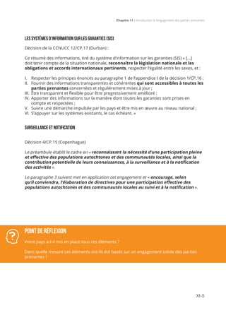 Chapitre 11 | Introduction à l’engagement des parties prenantes
XI-5
LES SYSTÈMES D’INFORMATION SUR LES GARANTIES (SIS)
Décision de la CCNUCC 12/CP.17 (Durban) :
Ce résumé des informations, tiré du système d’information sur les garanties (SIS) « [...]
doit tenir compte de la situation nationale, reconnaître la législation nationale et les
obligations et accords internationaux pertinents, respecter l’égalité entre les sexes, et :
I.	 Respecter les principes énoncés au paragraphe 1 de l’appendice I de la décision 1/CP.16 ;
II.	 Fournir des informations transparentes et cohérentes qui sont accessibles à toutes les
parties prenantes concernées et régulièrement mises à jour ;
III.	 Être transparent et flexible pour être progressivement amélioré ;
IV.	Apporter des informations sur la manière dont toutes les garanties sont prises en
compte et respectées ;
V.	 Suivre une démarche impulsée par les pays et être mis en œuvre au niveau national ;
VI.	S’appuyer sur les systèmes existants, le cas échéant. »
SURVEILLANCE ET NOTIFICATION
Décision 4/CP.15 (Copenhague)
Le préambule établit le cadre en « reconnaissant la nécessité d’une participation pleine
et effective des populations autochtones et des communautés locales, ainsi que la
contribution potentielle de leurs connaissances, à la surveillance et à la notification
des activités ».
Le paragraphe 3 suivant met en application cet engagement et « encourage, selon
qu’il conviendra, l’élaboration de directives pour une participation effective des
populations autochtones et des communautés locales au suivi et à la notification ».
Point de réflexion
Votre pays a-t-il mis en place tous ces éléments ?
Dans quelle mesure ces éléments ont-ils été basés sur un engagement solide des parties
prenantes ?
 