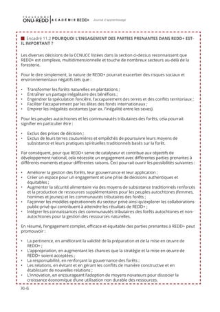 XI-6
Journal d'apprentissage
Les diverses décisions de la CCNUCC listées dans la section ci-dessus reconnaissent que
REDD+ est complexe, multidimensionnelle et touche de nombreux secteurs au-delà de la
foresterie.
Pour le dire simplement, la nature de REDD+ pourrait exacerber des risques sociaux et
environnementaux négatifs tels que :
•	 Transformer les forêts naturelles en plantations ;
•	 Entraîner un partage inégalitaire des bénéfices ;
•	 Engendrer la spéculation foncière, l’accaparement des terres et des conflits territoriaux ;
•	 Faciliter l’accaparement par les élites des fonds internationaux ;
•	 Empirer les inégalités existantes (par ex. l’inégalité entre les sexes).
Pour les peuples autochtones et les communautés tributaires des forêts, cela pourrait
signifier en particulier être :
•	 Exclus des prises de décision ;
•	 Exclus de leurs terres coutumières et empêchés de poursuivre leurs moyens de
subsistance et leurs pratiques spirituelles traditionnels basés sur la forêt.
Par conséquent, pour que REDD+ serve de catalyseur et contribue aux objectifs de
développement national, cela nécessite un engagement avec différentes parties prenantes à
différents moments et pour différentes raisons. Ceci pourrait ouvrir les possibilités suivantes :
•	 Améliorer la gestion des forêts, leur gouvernance et leur application ;
•	 Créer un espace pour un engagement et une prise de décisions authentiques et
équitables ;
•	 Augmenter la sécurité alimentaire via des moyens de subsistance traditionnels renforcés
et la production de ressources supplémentaires pour les peuples autochtones (femmes,
hommes et jeunes) et les communautés tributaires des forêts ;
•	 Façonner les modèles opérationnels du secteur privé ainsi qu’explorer les collaborations
public-privé qui contribuent à atteindre les résultats de REDD+ ;
•	 Intégrer les connaissances des communautés tributaires des forêts autochtones et non-
autochtones pour la gestion des ressources naturelles.
En résumé, l’engagement complet, efficace et équitable des parties prenantes à REDD+ peut
promouvoir :
•	 La pertinence, en améliorant la validité de la préparation et de la mise en œuvre de
REDD+ ;
•	 L’appropriation, en augmentant les chances que la stratégie et la mise en œuvre de
REDD+ soient acceptées ;
•	 La responsabilité, en renforçant la gouvernance des forêts ;
•	 Les relations, en évitant et en gérant les conflits de manière constructive et en
établissant de nouvelles relations ;
•	 L’innovation, en encourageant l’adoption de moyens novateurs pour dissocier la
croissance économique d’une utilisation non durable des ressources.
 Encadré 11.2 POURQUOI L’ENGAGEMENT DES PARTIES PRENANTES DANS REDD+ EST-
IL IMPORTANT ?
 