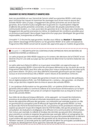 XI-8
Journal d'apprentissage
ENGAGEMENT DES PARTIES PRENANTES ET GARANTIES REDD+
Avec ces possibilités en vue, l’accord de Cancún relatif aux garanties REDD+ a été conçu
pour minimiser les risques et maximiser les avantages issus d’une mise en œuvre des
activités REDD+ dans un pays. L’engagement des parties prenantes est ancré dans les
garanties, de la manière la plus tangible dans la garantie d) « la participation intégrale
et effective des parties prenantes concernées, en particulier des peuples autochtones et des
communautés locales [...] », mais aussi dans les garanties b) et c). De façon plus importante,
l’engagement des parties prenantes lui-même, en établissant les conditions possibles pour
un processus participatif, devra étayer l’approche d’un pays pour développer des garanties
responsables, transparentes et efficaces.
L’encadré 11.3 résume les sept garanties. Veuillez vous référer au Module 7 : Garanties
pour obtenir davantage d’informations sur les garanties REDD+ et le cadre conceptuel du
Programme ONU-REDD concernant le soutien des approches pays en matière de garanties.
Le cadre proposé par ONU-REDD s’appuie sur le contenu des décisions de la CCNUCC et est
destiné à fournir une aide aux pays qui leur permet de déterminer la manière d’aborder ces
accords.
Le cadre aide tout d’abord à définir ce à quoi peut ressembler une approche pays en
matière de garanties REDD+ (c’est-à-dire les principaux éléments) ce qui, du point de vue du
Programme ONU-REDD, peut être utile aux pays pour mieux comprendre les résultats qu’ils
pourraient obtenir. On peut y voir deux éléments essentiels garantissant que les risques
sociaux et environnementaux liés à REDD+ soient réduits et les bénéfices renforcés :
1. La prise en compte et le respect des garanties à travers la mise en œuvre des politiques,
lois et réglementations (PLR) : ces PLR établissent le « contenu » des garanties - en d’autres
mots, ce qui doit être respecté dans la mise en œuvre des activités REDD+.
2. Les systèmes d’information sur les garanties (SIS) : un système d’information sur les
garanties (SIS) est défini ici comme la collecte et la transmission d’informations sur la façon
dont les garanties REDD+ sont prises en compte et respectées tout au long de la mise en
œuvre des activités REDD+.
Aux côtés de ces deux principaux éléments - et les appuyant - se trouvent les institutions,
processus et procédures formels et informels nécessaires pour concevoir et mettre en
œuvre des approches efficaces des garanties. Les institutions par exemple joueront un rôle
en garantissant la conception juste et efficace de l’approche des garanties REDD+, la mise
en œuvre des PLR et le fonctionnement du SIS. Les processus et les procédures incluent des
aspects qui peuvent ne pas être intégrés dans les PLR formelles, tels que les processus de
consultation, les évaluations stratégiques et la diffusion et la communication de l’information.
Ceci inclura, par exemple, la collecte et l’analyse des données qui peuvent être nécessaires
pour prendre en compte et respecter les garanties (par exemple, définir et cartographier les
forêts naturelles). Un autre exemple d’un processus qui peut être potentiellement un élément
à part entière des approches nationales des garanties est le mécanisme de réclamation à
l’échelon national. La seconde partie du cadre permet de définir les principales considérations
et étapes du développement d’une approche nationale des garanties.
 Encadré 11.3 RÉCAPITULATIF DU CONTENU D’UNE APPROCHE PAYS EN MATIÈRE DE
GARANTIES D’APRÈS LE MODULE 8
 