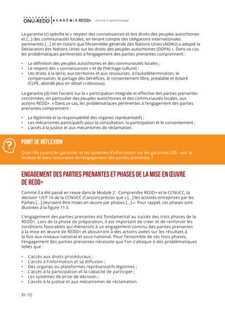 XI-10
Journal d'apprentissage
La garantie (c) spécifie le « respect des connaissances et des droits des peuples autochtones
et [...] des communautés locales, en tenant compte des obligations internationales
pertinentes [...] et en notant que l’Assemblée générale des Nations Unies (AGNU) a adopté la
Déclaration des Nations Unies sur les droits des peuples autochtones (DDPA) ». Dans ce cas,
les problématiques pertinentes à l’engagement des parties prenantes comprennent :
•	 La définition des peuples autochtones et des communautés locales ;
•	 Le respect des « connaissances » et de l’héritage culturel ;
•	 Les droits à la terre, aux territoires et aux ressources, à l’autodétermination, la
compensation, le partage des bénéfices, le consentement libre, préalable et éclairé
(CLPE, abordé plus en détail ci-dessous).
La garantie (d) met l’accent sur la « participation intégrale et effective des parties prenantes
concernées, en particulier des peuples autochtones et des communautés locales, aux
actions REDD+. » Dans ce cas, les problématiques pertinentes à l’engagement des parties
prenantes comprennent :
•	 La légitimité et la responsabilité des organes représentatifs ;
•	 Les mécanismes participatifs pour la consultation, la participation et le consentement ;
•	 L’accès à la justice et aux mécanismes de réclamation.
ENGAGEMENT DES PARTIES PRENANTES ET PHASES DE LA MISE EN ŒUVRE
DE REDD+
Comme il a été passé en revue dans le Module 2 : Comprendre REDD+ et la CCNUCC, la
décision 1/CP.16 de la CCNUCC (Cancún) précise que « [...] les activités entreprises par les
Parties [...] devraient être mises en œuvre par phases [...] ». Pour rappel, ces phases sont
illustrées à la figure 11.5.
L’engagement des parties prenantes est fondamental au succès des trois phases de la
REDD+. Lors de la phase de préparation, il est important de créer et de renforcer les
conditions favorables qui mèneront à un engagement continu des parties prenantes
à la mise en œuvre de REDD+ et aboutiront à des actions axées sur les résultats à
la fois aux niveaux national et sous-national. Pour l’ensemble de ces trois phases,
l’engagement des parties prenantes nécessite que l’on s’attaque à des problématiques
telles que :
•	 L’accès aux droits procéduraux ;
•	 L’accès à l’information et sa diffusion ;
•	 Des organes ou plateformes représentatifs légitimes ;
•	 L’accès à la participation et la capacité de participer ;
•	 Les systèmes de prise de décision ;
•	 L’accès à la justice et aux mécanismes de réclamation.
Point de réflexion
Quel rôle jouent les garanties et les systèmes d’information sur les garanties (SIS - voir le
module 8) dans l’assurance de l’engagement des parties prenantes ?
 