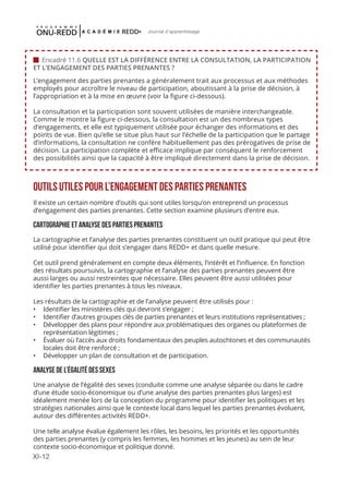 XI-12
Journal d'apprentissage
L’engagement des parties prenantes a généralement trait aux processus et aux méthodes
employés pour accroître le niveau de participation, aboutissant à la prise de décision, à
l’appropriation et à la mise en œuvre (voir la figure ci-dessous).
La consultation et la participation sont souvent utilisées de manière interchangeable.
Comme le montre la figure ci-dessous, la consultation est un des nombreux types
d’engagements, et elle est typiquement utilisée pour échanger des informations et des
points de vue. Bien qu’elle se situe plus haut sur l’échelle de la participation que le partage
d’informations, la consultation ne confère habituellement pas des prérogatives de prise de
décision. La participation complète et efficace implique par conséquent le renforcement
des possibilités ainsi que la capacité à être impliqué directement dans la prise de décision.
OUTILS UTILES POUR L’ENGAGEMENT DES PARTIES PRENANTES
Il existe un certain nombre d’outils qui sont utiles lorsqu’on entreprend un processus
d’engagement des parties prenantes. Cette section examine plusieurs d’entre eux.
CARTOGRAPHIE ET ANALYSE DES PARTIES PRENANTES
La cartographie et l’analyse des parties prenantes constituent un outil pratique qui peut être
utilisé pour identifier qui doit s’engager dans REDD+ et dans quelle mesure.
Cet outil prend généralement en compte deux éléments, l’intérêt et l’influence. En fonction
des résultats poursuivis, la cartographie et l’analyse des parties prenantes peuvent être
aussi larges ou aussi restreintes que nécessaire. Elles peuvent être aussi utilisées pour
identifier les parties prenantes à tous les niveaux.
Les résultats de la cartographie et de l’analyse peuvent être utilisés pour :
•	 Identifier les ministères clés qui devront s’engager ;
•	 Identifier d’autres groupes clés de parties prenantes et leurs institutions représentatives ;
•	 Développer des plans pour répondre aux problématiques des organes ou plateformes de
représentation légitimes ;
•	 Évaluer où l’accès aux droits fondamentaux des peuples autochtones et des communautés
locales doit être renforcé ;
•	 Développer un plan de consultation et de participation.
ANALYSE DE L’ÉGALITÉ DES SEXES
Une analyse de l’égalité des sexes (conduite comme une analyse séparée ou dans le cadre
d’une étude socio-économique ou d’une analyse des parties prenantes plus larges) est
idéalement menée lors de la conception du programme pour identifier les politiques et les
stratégies nationales ainsi que le contexte local dans lequel les parties prenantes évoluent,
autour des différentes activités REDD+.
Une telle analyse évalue également les rôles, les besoins, les priorités et les opportunités
des parties prenantes (y compris les femmes, les hommes et les jeunes) au sein de leur
contexte socio-économique et politique donné.
 Encadré 11.6 QUELLE EST LA DIFFÉRENCE ENTRE LA CONSULTATION, LA PARTICIPATION
ET L’ENGAGEMENT DES PARTIES PRENANTES ?
 