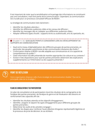 Chapitre 11 | Introduction à l’engagement des parties prenantes
XI-15
 Encadré 11.10 : QUELQUES POINTS À CONSIDÉRER LORS DU DÉVELOPPEMENT DE
SUPPORTS DE COMMUNICATION
•	 Quel est le niveau d’alphabétisation des différents groupes de parties prenantes, en
particulier des peuples autochtones et des communautés tributaires des forêts ?
•	 L’information relative à REDD+ est-elle adaptée aux connaissances et à la capacité de
compréhension du public ?
•	 Cette information est-elle présentée de manière appropriée à la culture et au contexte ?
•	 Existe-t-il des dispositions pour que les parties prenantes obtiennent des explications
supplémentaires sur l’information ou les supports présentés ?
Il est important de noter que la sensibilisation et le partage des informations ne constituent
pas une consultation, mais font partie de la communication. Cependant, la communication
est cruciale pour un processus consultatif efficace de REDD+.
La stratégie de communication doit clairement :
•	 Identifier les résultats attendus ;
•	 Identifier les différentes audiences cibles et les canaux de diffusion ;
•	 Identifier les messages clés et s’adapter aux différentes audiences cibles ;
•	 Adopter différents types d’outils : supports écrits ou audiovisuels, arts du spectacle, etc.
 
PLANS DE CONSULTATION ET DE PARTICIPATION
Un plan de consultation et de participation réunit les résultats de la cartographie et de
l’analyse des parties prenantes, de l’analyse du genre et de l’évaluation des besoins en
renforcement des capacités afin de :
•	 Identifier les résultats attendus et les objectifs d’engagement ;
•	 Identifier, assigner et séparer les types d’engagements pour différents groupes de
parties prenantes ;
•	 Déterminer les outils et les activités à engager ;
•	 Identifier les étapes pour renforcer l’auto-sélection d’organes représentatifs légitimes et
le processus de prise de décision, le cas échéant.
Point de réflexion
Votre organisation dispose-t-elle d’une stratégie de communication établie ? Qui est la
principale cible de la stratégie ?
 