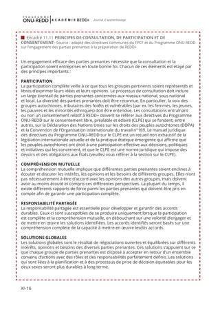 XI-16
Journal d'apprentissage
 Encadré 11.11 PRINCIPES DE CONSULTATION, DE PARTICIPATION ET DE
CONSENTEMENT- Source : adapté des directives communes du FPCF et du Programme ONU-REDD
sur l’engagement des parties prenantes à la préparation de REDD+
Un engagement efficace des parties prenantes nécessite que la consultation et la
participation soient entreprises en toute bonne foi. Chacun de ces éléments est étayé par
des principes importants :
PARTICIPATION
La participation complète veille à ce que tous les groupes pertinents soient représentés et
libres d’exprimer leurs idées et leurs opinions. Le processus de consultation doit inclure
un large éventail de parties prenantes concernées aux niveaux national, sous national
et local. La diversité des parties prenantes doit être reconnue. En particulier, la voix des
groupes autochtones, tributaires des forêts et vulnérables (par ex. les femmes, les jeunes,
les pauvres et les minorités ethniques) doit être entendue. Les consultations entraînant
ou non un consentement relatif à REDD+ doivent se référer aux directives du Programme
ONU-REDD sur le consentement libre, préalable et éclairé (CLPE) qui se fondent, entre
autres, sur la Déclaration des Nations Unies sur les droits des peuples autochtones (DDPA)
et la Convention de l’Organisation internationale du travail n°169. Le manuel juridique
des directives du Programme ONU-REDD sur le CLPE est un recueil non exhaustif de la
législation internationale actuelle et de la pratique étatique émergente qui affirme que
les peuples autochtones ont droit à une participation effective aux décisions, politiques
et initiatives qui les concernent, et que le CLPE est une norme juridique qui impose des
devoirs et des obligations aux États (veuillez vous référer à la section sur le CLPE).
COMPRÉHENSION MUTUELLE
La compréhension mutuelle implique que différentes parties prenantes soient enclines à
écouter et discuter les intérêts, les opinions et les besoins de différents groupes. Elles n’ont
pas nécessairement à être d’accord avec les opinions des autres groupes, mais doivent
avoir au moins écouté et compris ces différentes perspectives. La plupart du temps, il
existe différents rapports de force parmi les parties prenantes qui doivent être pris en
compte afin de garantir une participation complète.
RESPONSABILITÉ PARTAGÉE
La responsabilité partagée est essentielle pour développer et garantir des accords
durables. Ceux-ci sont susceptibles de se produire uniquement lorsque la participation
est complète et la compréhension mutuelle, en débouchant sur une volonté d’engager et
de mettre en œuvre les solutions identifiées. Les accords identifiés seront basés sur une
compréhension complète de la capacité à mettre en œuvre lesdits accords.
SOLUTIONS GLOBALES
Les solutions globales sont le résultat de négociations ouvertes et équilibrées sur différents
intérêts, opinions et besoins des diverses parties prenantes. Ces solutions s’appuient sur ce
que chaque groupe de parties prenantes est disposé à accepter en retour d’un ensemble
convenu d’actions avec des rôles et des responsabilités parfaitement définis. Les solutions
qui sont liées à la planification et à des processus de prise de décision équitables pour les
deux sexes seront plus durables à long terme.
 
