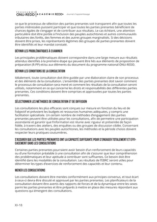 XI-18
Journal d'apprentissage
ce que le processus de sélection des parties prenantes soit transparent afin que toutes les
parties intéressées puissent participer et que toutes les parties prenantes bénéficient de
chances égales de s’engager et de contribuer aux résultats. Le cas échéant, une attention
particulière doit être portée à l’inclusion des peuples autochtones et autres communautés
tributaires des forêts, des femmes et des autres groupes marginalisés. Si des décisions
doivent être prises, les représentants légitimes des groupes de parties prenantes doivent
être identifiés et leur mandat constaté.
DÉFINiR LES PROBLÉMATIQUES À EXAMINER
Les principales problématiques doivent correspondre dans une large mesure aux résultats
attendus identifiés à la première étape qui peuvent être liés aux éléments de proposition de
préparation (R-PP) et/ou aux éléments du document du programme national ONU-REDD.
DÉFINIR LES CONDITIONS DE LA CONSULTATION
Idéalement, toute consultation doit être guidée par une élaboration claire de son processus
et des éléments de la consultation. L’ensemble des parties prenantes doit savoir comment
le processus de consultation sera mené et comment les résultats de la consultation seront
utilisés, notamment en ce qui concerne les droits et responsabilités des différentes parties
prenantes. Ces conditions doivent être comprises et approuvées par toutes les parties
prenantes.
SÉLECTIONNER LES MÉTHODES DE CONSULTATION ET DE DIFFUSION
Les consultations les plus efficaces sont conçues sur mesure en fonction du lieu et de
l’objectif et prévoient les budgets et ressources humaines adéquates, y compris une
facilitation spécialisée. Un certain nombre de méthodes d’engagement des parties
prenantes peuvent être utilisées pour les consultations, afin de permettre une participation
ascendante et garantir que l’information est réunie avec rigueur et présentée de façon
fidèle, à travers des ateliers, des enquêtes ou des groupes de discussion ciblée. Concernant
les consultations avec les peuples autochtones, les méthodes et la période choisis doivent
respecter leurs pratiques coutumières.
S’ASSURER QUE LES PARTIES PRENANTES ONT LA CAPACITÉ SUFFISANTE POUR S’ENGAGER TOTALEMENT ET EFFI-
CACEMENT DANS LES CONSULTATIONS
Certaines parties prenantes pourraient avoir besoin d’un renforcement de leurs capacités
ou d’une formation préalable à une consultation afin de s’assurer que leur compréhension
des problématiques et leur aptitude à contribuer sont suffisantes. Ce besoin doit être
identifié dans les modalités de la consultation. Les résultats de l’EBRC seront utiles pour
déterminer les types d’exercices de renforcement des capacités et leur contenu.
MENER LES CONSULTATIONS
Les consultations doivent être menées conformément aux principes convenus, et tout écart
à ceux-ci devra être discuté et approuvé par les parties prenantes. Les planificateurs de la
consultation doivent être avertis des rapports de forces et de la dynamique entre les sexes
parmi les parties prenantes et être préparés à mettre en place des mesures répondant aux
questions qui émergent des consultations.
 