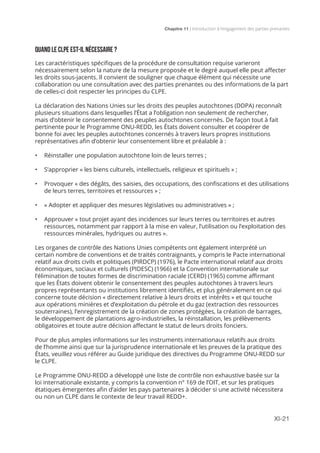 Chapitre 11 | Introduction à l’engagement des parties prenantes
XI-21
QUAND LE CLPE EST-IL NÉCESSAIRE ?
Les caractéristiques spécifiques de la procédure de consultation requise varieront
nécessairement selon la nature de la mesure proposée et le degré auquel elle peut affecter
les droits sous-jacents. Il convient de souligner que chaque élément qui nécessite une
collaboration ou une consultation avec des parties prenantes ou des informations de la part
de celles-ci doit respecter les principes du CLPE.
La déclaration des Nations Unies sur les droits des peuples autochtones (DDPA) reconnaît
plusieurs situations dans lesquelles l’État a l’obligation non seulement de rechercher,
mais d’obtenir le consentement des peuples autochtones concernés. De façon tout à fait
pertinente pour le Programme ONU-REDD, les États doivent consulter et coopérer de
bonne foi avec les peuples autochtones concernés à travers leurs propres institutions
représentatives afin d’obtenir leur consentement libre et préalable à :
•	 Réinstaller une population autochtone loin de leurs terres ;
•	 S’approprier « les biens culturels, intellectuels, religieux et spirituels » ;
•	 Provoquer « des dégâts, des saisies, des occupations, des confiscations et des utilisations
de leurs terres, territoires et ressources » ;
•	 « Adopter et appliquer des mesures législatives ou administratives » ;
•	 Approuver « tout projet ayant des incidences sur leurs terres ou territoires et autres
ressources, notamment par rapport à la mise en valeur, l’utilisation ou l’exploitation des
ressources minérales, hydriques ou autres ».
Les organes de contrôle des Nations Unies compétents ont également interprété un
certain nombre de conventions et de traités contraignants, y compris le Pacte international
relatif aux droits civils et politiques (PIRDCP) (1976), le Pacte international relatif aux droits
économiques, sociaux et culturels (PIDESC) (1966) et la Convention internationale sur
l’élimination de toutes formes de discrimination raciale (CERD) (1965) comme affirmant
que les États doivent obtenir le consentement des peuples autochtones à travers leurs
propres représentants ou institutions librement identifiés, et plus généralement en ce qui
concerne toute décision « directement relative à leurs droits et intérêts » et qui touche
aux opérations minières et d’exploitation du pétrole et du gaz (extraction des ressources
souterraines), l’enregistrement de la création de zones protégées, la création de barrages,
le développement de plantations agro-industrielles, la réinstallation, les prélèvements
obligatoires et toute autre décision affectant le statut de leurs droits fonciers.
Pour de plus amples informations sur les instruments internationaux relatifs aux droits
de l’homme ainsi que sur la jurisprudence internationale et les preuves de la pratique des
États, veuillez vous référer au Guide juridique des directives du Programme ONU-REDD sur
le CLPE.
Le Programme ONU-REDD a développé une liste de contrôle non exhaustive basée sur la
loi internationale existante, y compris la convention n° 169 de l’OIT, et sur les pratiques
étatiques émergentes afin d’aider les pays partenaires à décider si une activité nécessitera
ou non un CLPE dans le contexte de leur travail REDD+.
 
