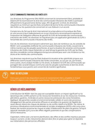 Chapitre 11 | Introduction à l’engagement des parties prenantes
XI-23
CLPE ET COMMUNAUTÉS TRIBUTAIRES DES FORÊTS (CTF)
Les directives du Programme ONU-REDD concernant le consentement libre, préalable et
éclairé (2013) reconnaissent le droit des communautés tributaires des forêts à participer
efficacement à la gouvernance de leur pays. Afin de garantir ce droit, les directives
requièrent au minimum que les États consultent de bonne foi les communautés tributaires
des forêts sur les questions les concernant en vue d’aboutir à un accord.
Compte tenu du fait que le droit international, la jurisprudence et la pratique des États
en sont encore à leurs balbutiements en ce qui concerne la reconnaissance expresse et
l’imposition de l’obligation effective de garantir le CLPE de l’ensemble des communautés
tributaires des forêts, les directives ne requièrent pas une application généralisée du CLPE à
l’ensemble des communautés tributaires des forêts.
Ceci dit, les directives reconnaissent sobrement que, dans de nombreux cas, les activités de
REDD+ sont susceptibles d’affecter les communautés tributaires des forêts, souvent de la
même manière que les peuples autochtones, et que la situation de certaines communautés
tributaires des forêts risque d’atteindre un seuil tel que la garantie du CLPE, par les États,
doit être considérée comme obligatoire lorsqu’une activité peut avoir une incidence sur les
droits et les intérêts des communautés.
Les directives requièrent que les États évaluent la situation et les spécificités propres aux
différentes communautés tributaires des forêts concernées, au cas par cas, par le biais,
entre autres, d’une analyse fondée sur les droits, et d’obtenir le CLPE des communautés qui
partagent des caractéristiques communes avec les peuples autochtones et dont les droits
fondamentaux sous-jacents sont concernés de manière significative.
GÉRER LES RÉCLAMATIONS
L’introduction de REDD+ dans les pays est susceptible d’avoir un impact significatif sur la
dynamique des conflits portant sur les ressources forestières et sur les ressources minières,
pétrolières, gazières, minérales et autres ressources précieuses des zones forestières.
Appliquer des garanties sociales et environnementales solides et suivre des processus
d’engagement des parties prenantes efficaces et sensibles à la question de l’égalité des
sexes devrait réduire les risques de plaintes ou de conflits relatifs à la REDD+. De même, le
processus d’évaluations environnementales et sociales stratégiques (EESS) a été conçu pour
évaluer de manière proactive les risques et aider à l’élaboration de plans de gestion, lorsqu’il
apparaît inévitable qu’il y aura des effets négatifs potentiels et que des compensations
seront nécessaires.
Cependant, même avec une bonne planification, des effets et des conflits imprévus peuvent
toujours survenir, et des mécanismes devront donc être en place pour gérer et répondre
aux réclamations des personnes affectées.
Point de réflexion
Votre pays prend-il des dispositions envers le consentement libre, préalable et éclairé
lorsqu’il collabore avec les peuples autochtones ? Quel en est le fonctionnement ?
 