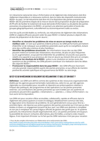 XI-24
Journal d'apprentissage
Un mécanisme national de retour d’information et de règlement des réclamations doit être
réellement disponible et si nécessaire renforcé, dans le cadre des dispositifs institutionnels
REDD+ du pays. Un tel mécanisme doit être mis à la disposition des parties prenantes de
REDD+ dès les premières étapes de la mise en œuvre de la proposition de plan de préparation
(R-PP) afin de faciliter le traitement de toute demande d’information ou de plainte des parties
prenantes à la préparation à la REDD+, en portant une attention particulière à l’accès des
groupes géographiquement, culturellement ou économiquement isolés ou exclus.
Une fois qu’ils ont été établis ou renforcés, ces mécanismes de règlement des réclamations
(GRM en anglais) efficaces peuvent aider les pays REDD+ à réaliser plusieurs objectifs des
phases de préparation et de mise en œuvre :
•	 Identifier et résoudre les problèmes de mise en œuvre en temps voulu et au
meilleur coût : en tant que systèmes d’alerte précoce, les GRM performants permettent
d’identifier et de s’attaquer aux problèmes potentiels avant qu’ils ne s’amplifient, évitant
ainsi des conflits plus onéreux et plus fastidieux ;
•	 Identifier des problèmes structurels : les informations issues des cas des GRM
peuvent mettre en lumière des réclamations récurrentes, de plus en plus fréquentes
ou en augmentation, ce qui permet d’identifier les problèmes structurels sous-jacents
relatifs à la capacité et aux processus de mise en œuvre qui doivent être pris en compte ;
•	 Améliorer les résultats de la REDD+ : grâce à une résolution en temps voulu des
questions et des problèmes, les GRM peuvent contribuer à la réalisation dans les délais
des objectifs REDD+ ;
•	 Promouvoir la responsabilité dans les pays REDD+ : des GRM efficaces favorisent
une plus grande responsabilité auprès des parties prenantes, ce qui affecte de manière
positive les activités spécifiques et la gouvernance de REDD+ au sens large.
QU’EST-CE QU’UN MÉCANISME DE REGLEMENT DES RÉCLAMATIONS1
ET QUEL EST SON OBJET ?
Définition : Les GRM sont définis comme des systèmes et des ressources organisationnels
établis par les agences gouvernementales nationales (ou, selon le cas, par des agences
régionales ou municipales) pour recueillir et répondre aux préoccupations relatives à
l’impact des politiques, des programmes et des opérations sur les parties prenantes
externes. Les contributions des parties prenantes qui sont traitées par ces systèmes et
procédures peuvent être appelées « réclamations », « plaintes », « retour d’information » ou
tout autre terme équivalent.
Les GRM ont pour vocation d’être accessibles, collaboratifs, rapides et efficaces dans le
règlement des préoccupations à travers le dialogue, l’établissement commun des faits,
la négociation et la résolution de problème. Ils sont généralement conçus pour être la «
première ligne » de réponse aux préoccupations des parties prenantes qui n’ont pas pu être
évitées à travers un engagement proactif de leur part. Les GRM sont destinés à compléter
et non pas à remplacer les canaux légaux officiels de gestion des griefs (par ex. le système
judiciaire, les mécanismes d’audit organisationnel, etc.). Les parties prenantes ont toujours
la possibilité de recourir à d’autres alternatives, plus formelles, y compris à des moyens
légaux. Il est important d’insister sur le fait que les GRM nationaux n’ont pas pour vocation
1 Pour de plus amples informations sur l’élaboration et le renforcement des GRM :
http://www.unredd.net/index.php?view=document&alias=14201-joint-fcpfun-redd-guidance-note-for-redd-
countries-establishing-and-strengthening-grievance-redress-mechanisms-1&category_slug=national-grievance-
mechanisms-3390&layout=default&option=com_docman&Itemid=134%20
 