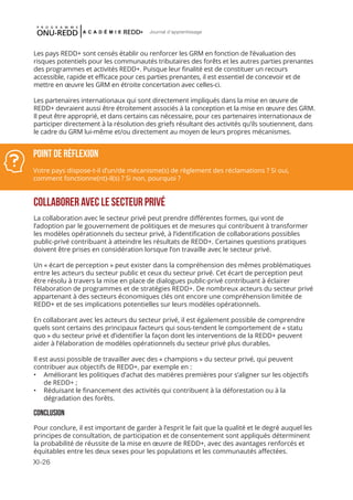 XI-26
Journal d'apprentissage
COLLABORER AVEC LE SECTEUR PRIVÉ
La collaboration avec le secteur privé peut prendre différentes formes, qui vont de
l’adoption par le gouvernement de politiques et de mesures qui contribuent à transformer
les modèles opérationnels du secteur privé, à l’identification de collaborations possibles
public-privé contribuant à atteindre les résultats de REDD+. Certaines questions pratiques
doivent être prises en considération lorsque l’on travaille avec le secteur privé.
Un « écart de perception » peut exister dans la compréhension des mêmes problématiques
entre les acteurs du secteur public et ceux du secteur privé. Cet écart de perception peut
être résolu à travers la mise en place de dialogues public-privé contribuant à éclairer
l’élaboration de programmes et de stratégies REDD+. De nombreux acteurs du secteur privé
appartenant à des secteurs économiques clés ont encore une compréhension limitée de
REDD+ et de ses implications potentielles sur leurs modèles opérationnels.
En collaborant avec les acteurs du secteur privé, il est également possible de comprendre
quels sont certains des principaux facteurs qui sous-tendent le comportement de « statu
quo » du secteur privé et d’identifier la façon dont les interventions de la REDD+ peuvent
aider à l’élaboration de modèles opérationnels du secteur privé plus durables.
Il est aussi possible de travailler avec des « champions » du secteur privé, qui peuvent
contribuer aux objectifs de REDD+, par exemple en :
•	 Améliorant les politiques d’achat des matières premières pour s’aligner sur les objectifs
de REDD+ ;
•	 Réduisant le financement des activités qui contribuent à la déforestation ou à la
dégradation des forêts.
CONCLUSION
Pour conclure, il est important de garder à l’esprit le fait que la qualité et le degré auquel les
principes de consultation, de participation et de consentement sont appliqués déterminent
la probabilité de réussite de la mise en œuvre de REDD+, avec des avantages renforcés et
équitables entre les deux sexes pour les populations et les communautés affectées.
Point de réflexion
Votre pays dispose-t-il d’un/de mécanisme(s) de règlement des réclamations ? Si oui,
comment fonctionne(nt)-il(s) ? Si non, pourquoi ?
Les pays REDD+ sont censés établir ou renforcer les GRM en fonction de l’évaluation des
risques potentiels pour les communautés tributaires des forêts et les autres parties prenantes
des programmes et activités REDD+. Puisque leur finalité est de constituer un recours
accessible, rapide et efficace pour ces parties prenantes, il est essentiel de concevoir et de
mettre en œuvre les GRM en étroite concertation avec celles-ci.
Les partenaires internationaux qui sont directement impliqués dans la mise en œuvre de
REDD+ devraient aussi être étroitement associés à la conception et la mise en œuvre des GRM.
Il peut être approprié, et dans certains cas nécessaire, pour ces partenaires internationaux de
participer directement à la résolution des griefs résultant des activités qu’ils soutiennent, dans
le cadre du GRM lui-même et/ou directement au moyen de leurs propres mécanismes.
 
