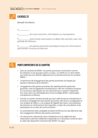 XI-28
Journal d'apprentissage
Exercice 22
Remplir les blancs
C____________
L____________ de toute coercition, intimidation ou manipulation
P____________ avant toute autorisation ou début des activités, avec une
période de réflexion
E____________ les parties prenantes possédant toutes les informations
pertinentes à la prise de décision
points importantS DE CE CHAPITRE
•	 Dans le contexte de REDD+, les parties prenantes s’entendent comme
les individus ou les groupes ayant un enjeu, un intérêt ou un droit relatif
aux forêts qui sera affecté négativement ou positivement par les activités
REDD+ ;
•	 L’importance de l’engagement des parties prenantes est étayée par
plusieurs décisions de la CCNUCC ;
•	 L’engagement des parties prenantes fait spécifiquement partie des
garanties, mais est également essentiel pour créer les conditions propices
à un processus participatif, qui est nécessaire pour soutenir l’approche
d’un pays dans son développement d’une stratégie REDD+ responsable,
transparente et efficace.
•	 Il existe un certain nombre d’outils qui sont utiles lorsqu’on entreprend un
processus d’engagement des parties prenantes, tels qu’une cartographie et
une analyse de celles-ci, une analyse de l’égalité des sexes, une évaluation
des besoins en renforcement des capacités, un plan de consultation et de
participation et un plan de communication ;
•	 Le consentement libre, préalable et éclairé (CLPE) est l’un des éléments clés
d’un engagement efficace des parties prenantes ;
•	 Un mécanisme national de retour d’expérience et de règlement des
réclamations doit être réellement disponible et si nécessaire renforcé, dans
le cadre des dispositifs institutionnels REDD+ du pays.
 
