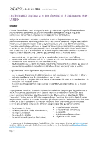 XII-2
Journal d'apprentissage
LA GOUVERNANCE CONFORMEMENT AUX DÉCISIONS DE LA CCNUCC CONCERNANT
LA REDD+
DÉFINITION
Comme de nombreux mots en vogue, le mot « gouvernance » signifie différentes choses
pour différentes personnes. La gouvernance est un concept dynamique auquel de
nombreuses personnes et acteurs peuvent apporter leur contribution.
Malgré de nombreuses tentatives pour définir la notion de gouvernance, et plus
particulièrement celle de bonne gouvernance, il est difficile de rendre compte de toute son
importance, de ses dimensions et de sa dynamique dans une seule définition succincte.
Toutefois, on définit généralement la gouvernance comme comprenant l’interaction des lois
et autres normes, institutions et procédés dans une société, la manière dont les décisions
sont prises ainsi que la manière dont les acteurs responsables ou les décideurs sont tenus
responsables (le cas échéant). Le terme gouvernance décrit la manière dont :
•	 une société (des personnes) organise la manière dont ses membres cohabitent ;
•	 une société traite différents intérêts et opinions ancrés dans des normes et valeurs ;
•	 une société traite de la distribution des ressources ;
•	 tout cela est transposé dans des règles, règlements, institutions et conditions qui assurent
une existence paisible et mutuellement bénéfique à tous les membres de la société.
La gouvernance couvre également les personnes qui :
•	 ont le pouvoir de prendre des décisions qui ont trait aux ressources naturelles et à leurs
utilisateurs et la manière dont ces décisions sont prises ;
•	 ont le pouvoir et la responsabilité de mettre en œuvre ces décisions et la manière dont ces
décisions sont mises en œuvre ;
•	 tiennent d’autres personnes responsables - ou sont tenues responsables - de la mise en
œuvre.
Le programme relatif aux droits de l’homme fournit la base des principes de gouvernance
des Nations Unies. Les Nations Unies se sont efforcées d’élaborer une définition de la
gouvernance démocratique pour le programme de développement pour l’après-20151
.
Toutefois, il n’existe aucune définition universelle qui s’applique de manière égale à toutes
les personnes, sociétés et cultures. Il est donc plus important d’en avoir une compréhension
commune et de se concentrer sur l’action nationale. Ainsi, une bonne gouvernance est
souvent plus simple à comprendre à travers ses principes clés, qui comprennent :
•	 la primauté du droit ;
•	 la transparence et l’accès à l’information ;
•	 la responsabilisation ;
•	 le respect des droits ;
•	 la participation/le principe d’inclusion ;
1 Le programme de développement pour l’après-2015 se réfère à un processus dirigé par les Nations Unies qui
contribue à définir le futur cadre de développement mondial en vue de la réalisation des Objectifs du Millénaire
pour le Développement.
•	 la performance/l’efficacité ;
•	 la recherche de consensus ;
•	 la capacité ;
•	 la lutte contre la corruption ;
•	 l’égalité entre les sexes.
 