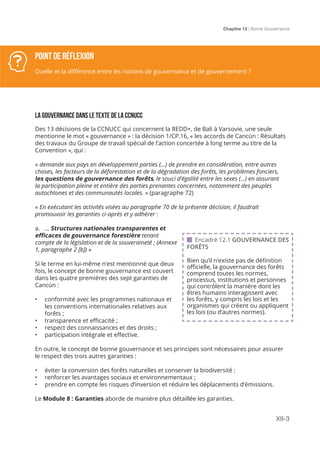 Chapitre 12 | Bonne Gouvernance
XII-3
LA GOUVERNANCE DANS LE TEXTE DE LA CCNUCC
Des 13 décisions de la CCNUCC qui concernent la REDD+, de Bali à Varsovie, une seule
mentionne le mot « gouvernance » : la décision 1/CP.16, « les accords de Cancún : Résultats
des travaux du Groupe de travail spécial de l’action concertée à long terme au titre de la
Convention », qui :
« demande aux pays en développement parties (...) de prendre en considération, entre autres
choses, les facteurs de la déforestation et de la dégradation des forêts, les problèmes fonciers,
les questions de gouvernance des forêts, le souci d’égalité entre les sexes (...) en assurant
la participation pleine et entière des parties prenantes concernées, notamment des peuples
autochtones et des communautés locales. » (paragraphe 72)
« En exécutant les activités visées au paragraphe 70 de la présente décision, il faudrait
promouvoir les garanties ci-après et y adhérer :
a. … Structures nationales transparentes et
efficaces de gouvernance forestière tenant
compte de la législation et de la souveraineté ; (Annexe
1, paragraphe 2 [b]) »
Si le terme en lui-même n’est mentionné que deux
fois, le concept de bonne gouvernance est couvert
dans les quatre premières des sept garanties de
Cancún :
•	 conformité avec les programmes nationaux et
les conventions internationales relatives aux
forêts ;
•	 transparence et efficacité ;
•	 respect des connaissances et des droits ;
•	 participation intégrale et effective.
En outre, le concept de bonne gouvernance et ses principes sont nécessaires pour assurer
le respect des trois autres garanties :
•	 éviter la conversion des forêts naturelles et conserver la biodiversité ;
•	 renforcer les avantages sociaux et environnementaux ;
•	 prendre en compte les risques d’inversion et réduire les déplacements d’émissions.
Le Module 8 : Garanties aborde de manière plus détaillée les garanties.
Point de réflexion
Quelle et la différence entre les notions de gouvernance et de gouvernement ?
 Encadré 12.1 GOUVERNANCE DES
FORÊTS
Bien qu’il n’existe pas de définition
officielle, la gouvernance des forêts
comprend toutes les normes,
processus, institutions et personnes
qui contrôlent la manière dont les
êtres humains interagissent avec
les forêts, y compris les lois et les
organismes qui créent ou appliquent
les lois (ou d’autres normes).
 