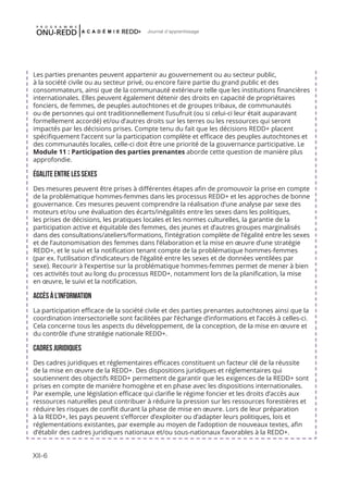 XII-6
Journal d'apprentissage
Les parties prenantes peuvent appartenir au gouvernement ou au secteur public,
à la société civile ou au secteur privé, ou encore faire partie du grand public et des
consommateurs, ainsi que de la communauté extérieure telle que les institutions financières
internationales. Elles peuvent également détenir des droits en capacité de propriétaires
fonciers, de femmes, de peuples autochtones et de groupes tribaux, de communautés
ou de personnes qui ont traditionnellement l’usufruit (ou si celui-ci leur était auparavant
formellement accordé) et/ou d’autres droits sur les terres ou les ressources qui seront
impactés par les décisions prises. Compte tenu du fait que les décisions REDD+ placent
spécifiquement l’accent sur la participation complète et efficace des peuples autochtones et
des communautés locales, celle-ci doit être une priorité de la gouvernance participative. Le
Module 11 : Participation des parties prenantes aborde cette question de manière plus
approfondie.
ÉGALITE ENTRE LES SEXES
Des mesures peuvent être prises à différentes étapes afin de promouvoir la prise en compte
de la problématique hommes-femmes dans les processus REDD+ et les approches de bonne
gouvernance. Ces mesures peuvent comprendre la réalisation d’une analyse par sexe des
moteurs et/ou une évaluation des écarts/inégalités entre les sexes dans les politiques,
les prises de décisions, les pratiques locales et les normes culturelles, la garantie de la
participation active et équitable des femmes, des jeunes et d’autres groupes marginalisés
dans des consultations/ateliers/formations, l’intégration complète de l’égalité entre les sexes
et de l’autonomisation des femmes dans l’élaboration et la mise en œuvre d’une stratégie
REDD+, et le suivi et la notification tenant compte de la problématique hommes-femmes
(par ex. l’utilisation d’indicateurs de l’égalité entre les sexes et de données ventilées par
sexe). Recourir à l’expertise sur la problématique hommes-femmes permet de mener à bien
ces activités tout au long du processus REDD+, notamment lors de la planification, la mise
en œuvre, le suivi et la notification.
ACCÈS À L’INFORMATION
La participation efficace de la société civile et des parties prenantes autochtones ainsi que la
coordination intersectorielle sont facilitées par l’échange d’informations et l’accès à celles-ci.
Cela concerne tous les aspects du développement, de la conception, de la mise en œuvre et
du contrôle d’une stratégie nationale REDD+.
CADRES JURIDIQUES
Des cadres juridiques et réglementaires efficaces constituent un facteur clé de la réussite
de la mise en œuvre de la REDD+. Des dispositions juridiques et réglementaires qui
soutiennent des objectifs REDD+ permettent de garantir que les exigences de la REDD+ sont
prises en compte de manière homogène et en phase avec les dispositions internationales.
Par exemple, une législation efficace qui clarifie le régime foncier et les droits d’accès aux
ressources naturelles peut contribuer à réduire la pression sur les ressources forestières et
réduire les risques de conflit durant la phase de mise en œuvre. Lors de leur préparation
à la REDD+, les pays peuvent s’efforcer d’exploiter ou d’adapter leurs politiques, lois et
réglementations existantes, par exemple au moyen de l’adoption de nouveaux textes, afin
d’établir des cadres juridiques nationaux et/ou sous-nationaux favorables à la REDD+.
 