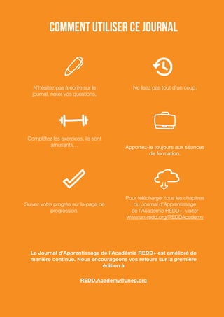 Comment utiliser ce journal
N’hésitez pas à écrire sur le
journal, noter vos questions.
Complétez les exercices, ils sont
amusants…
Suivez votre progrès sur la page de
progression.
Ne lisez pas tout d’un coup.
Apportez-le toujours aux séances
de formation.
Pour télécharger tous les chapitres
du Journal d’Apprentissage
de l’Académie REDD+, visiter
www.un-redd.org/REDDAcademy
Le Journal d’Apprentissage de l’Académie REDD+ est amélioré de
manière continue. Nous encourageons vos retours sur la première
édition à
REDD.Academy@unep.org
 