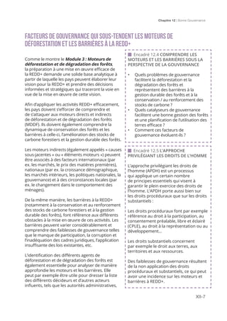 Chapitre 12 | Bonne Gouvernance
XII-7
FACTEURS DE GOUVERNANCE QUI SOUS-TENDENT LES MOTEURS De
déforestation ET LES BARRIÈRES À LA REDD+
Comme le montre le Module 3 : Moteurs de
déforestation et de dégradation des forêts,
la préparation à une mise en œuvre efficace de
la REDD+ demande une solide base analytique à
partir de laquelle les pays peuvent élaborer leur
vision pour la REDD+ et prendre des décisions
informées et stratégiques qui traceront la voie en
vue de la mise en œuvre de cette vision.
Afin d’appliquer les activités REDD+ efficacement,
les pays doivent s’efforcer de comprendre et
de s’attaquer aux moteurs directs et indirects
de déforestation et de dégradation des forêts
(MDDF). Ils doivent également comprendre la
dynamique de conservation des forêts et les
barrières à celle-ci, l’amélioration des stocks de
carbone forestiers et la gestion durable des forêts.
Les moteurs indirects (également appelés « causes
sous-jacentes » ou « éléments moteurs ») peuvent
être associés à des facteurs internationaux (par
ex. les marchés, le prix des matières premières),
nationaux (par ex. la croissance démographique,
les marchés intérieurs, les politiques nationales, la
gouvernance) et à des circonstances locales (par
ex. le changement dans le comportement des
ménages).
De la même manière, les barrières à la REDD+
(notamment à la conservation et au renforcement
des stocks de carbone forestiers et à la gestion
durable des forêts), font référence aux différents
obstacles à la mise en œuvre de ces activités. Les
barrières peuvent varier considérablement et
comprendre des faiblesses de gouvernance telles
que le manque de participation, la corruption et
l’inadéquation des cadres juridiques, l’application
insuffisante des lois existantes, etc.
L’identification des différents agents de
déforestation et de dégradation des forêts est
également essentielle pour analyser de manière
approfondie les moteurs et les barrières. Elle
peut par exemple être utile pour dresser la liste
des différents décideurs et d’autres acteurs
influents, tels que les autorités administratives,
 Encadré 12.5 L’APPROCHE
PRIVILÉGIANT LES DROITS DE L’HOMME
L’approche privilégiant les droits de
l’homme (APDH) est un processus
qui applique un certain nombre
de principes essentiels qui visent à
garantir le plein exercice des droits de
l’homme. L’APDH porte aussi bien sur
les droits procéduraux que sur les droits
substantiels :
Les droits procéduraux font par exemple
référence au droit à la participation, au
consentement préalable, libre et éclairé
(CPLE), au droit à la représentation ou au
développement...
Les droits substantiels concernent
par exemple le droit aux terres, aux
territoires et aux ressources.
Des faiblesses de gouvernance résultent
de la non application des droits
procéduraux et substantiels, ce qui peut
avoir une incidence sur les moteurs et
barrières à REDD+.
 Encadré 12.4 COMPRENDRE LES
MOTEURS ET LES BARRIÈRES SOUS LA
PERSPECTIVE DE LA GOUVERNANCE
•	 Quels problèmes de gouvernance
facilitent la déforestation et la
dégradation des forêts et
représentent des barrières à la
gestion durable des forêts et à la
conservation / au renforcement des
stocks de carbone ?
•	 Quels catalyseurs de gouvernance
facilitent une bonne gestion des forêts
et une planification de l’utilisation des
terres efficace ?
•	 Comment ces facteurs de
gouvernance évoluent-ils ?
 