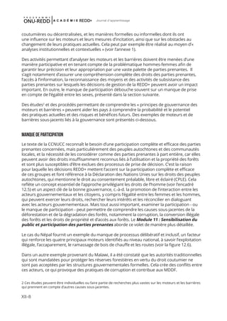 XII-8
Journal d'apprentissage
coutumières ou décentralisées, et les manières formelles ou informelles dont ils ont
une influence sur les moteurs et leurs mesures d’incitation, ainsi que sur les obstacles au
changement de leurs pratiques actuelles. Cela peut par exemple être réalisé au moyen d’«
analyses institutionnelles et contextuelles » (voir l’annexe 1).
Des activités permettant d’analyser les moteurs et les barrières doivent être menées d’une
manière participative et en tenant compte de la problématique hommes-femmes afin de
garantir leur précision et leur appropriation par une vaste palette de parties prenantes. Il
s’agit notamment d’assurer une compréhension complète des droits des parties prenantes,
l’accès à l’information, la reconnaissance des moyens et des activités de subsistance des
parties prenantes sur lesquels les décisions de gestion de la REDD+ peuvent avoir un impact
important. En outre, le manque de participation débouche souvent sur un manque de prise
en compte de l’égalité entre les sexes, présenté dans la section suivante.
Des études2
et des procédés permettant de comprendre les « principes de gouvernance des
moteurs et barrières » peuvent aider les pays à comprendre la probabilité et le potentiel
des pratiques actuelles et des risques et bénéfices futurs. Des exemples de moteurs et de
barrières sous-jacents liés à la gouvernance sont présentés ci-dessous.
MANQUEDEPARTICIPATION
Le texte de la CCNUCC reconnaît le besoin d’une participation complète et efficace des parties
prenantes concernées, mais particulièrement des peuples autochtones et des communautés
locales, et la nécessité de les considérer comme des parties prenantes à part entière, car elles
peuvent avoir des droits insuffisamment reconnus liés à l’utilisation et la propriété des forêts
et sont plus susceptibles d’être exclues des processus de prise de décision. C’est la raison
pour laquelle les décisions REDD+ mettent l’accent sur la participation complète et efficace
de ces groupes et font référence à la Déclaration des Nations Unies sur les droits des peuples
autochtones, qui mentionne le droit au consentement préalable, libre et éclairé (CPLE). Cela
reflète un concept essentiel de l’approche privilégiant les droits de l’homme (voir l’encadré
12.5) et un aspect clé de la bonne gouvernance, c.-à-d. la promotion de l’interaction entre les
acteurs gouvernementaux et les citoyens, y compris l’égalité entre les femmes et les hommes,
qui peuvent exercer leurs droits, rechercher leurs intérêts et les réconcilier en dialoguant
avec les acteurs gouvernementaux. Mais tout aussi important, examiner la participation - ou
le manque de participation - peut permettre de comprendre les causes sous-jacentes de la
déforestation et de la dégradation des forêts, notamment la corruption, la conversion illégale
des forêts et les droits de propriété et d’accès aux forêts. Le Module 11 : Sensibilisation du
public et participation des parties prenantes aborde ce volet de manière plus détaillée.
Le cas du Népal fournit un exemple du manque de processus délibératif et inclusif, un facteur
qui renforce les quatre principaux moteurs identifiés au niveau national, à savoir l’exploitation
illégale, l’accaparement, le ramassage de bois de chauffe et les routes (voir la figure 12.6).
Dans un autre exemple provenant du Malawi, il a été constaté que les autorités traditionnelles
qui sont mandatées pour protéger les réserves forestières en vertu du droit coutumier ne
sont pas acceptées par les structures gouvernementales formelles. Cela crée des conflits entre
ces acteurs, ce qui provoque des pratiques de corruption et contribue aux MDDF.
2 Ces études peuvent être individuelles ou faire partie de recherches plus vastes sur les moteurs et les barrières
qui prennent en compte d’autres causes sous-jacentes.
 