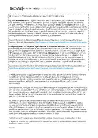 XII-10
Journal d'apprentissage
d’institutions locales de gouvernance des forêts est liée à des améliorations particulièrement
notables en termes de conservation des forêts4
. En outre, les pratiques des femmes,
notamment dans les systèmes traditionnels d’agroforesterie et de plantation des arbres,
peuvent contribuer à identifier des barrières à la gestion durable des forêts ou au
reboisement.
Deuxièmement, l’analyse des moteurs de déforestation et de dégradation des forêts (ainsi que
des barrières aux activités “+”) peut bénéficier des connaissances des communautés locales et
des groupes autochtones, particulièrement des femmes et des jeunes qui en font partie, par
l’intermédiaire de leurs activités de patrouille et de surveillance, ou même de leur récolte de
plantes ou de bois de chauffe.
En effet, ces groupes peuvent constituer des sources d’information, car ils peuvent
contribuer à identifier des moteurs de déforestation et de dégradation des forêts au sein
de leur communauté, ainsi que des solutions possibles à ces problèmes. Comprendre les
rôles différents des hommes et des femmes peut permettre d’analyser plus précisément le
problème – qui est responsable de la déforestation, pourquoi, où et comment – et de trouver
des solutions possibles. Cela peut contribuer à formuler des interventions de gouvernance qui
sont applicables et pertinentes aux niveaux national et local.
Troisièmement, compte tenu des inégalités sociales, économiques et culturelles et des
 Encadré 12.7 TERMINOLOGIE DE L’ÉGALITE ENTRE LES SEXES
Égalité entre les sexes : égalité des droits, responsabilités et possibilités des femmes et
des hommes, ainsi que des filles et des garçons. L’égalité ne signifie pas que les femmes
et les hommes deviendront les mêmes, mais que leurs droits, leurs responsabilités et les
opportunités s’offrant à eux ne dépendront pas de leur sexe. L’égalité entre les sexes signifie
que les intérêts, les besoins et les priorités des femmes et des hommes sont pris en compte,
et que la diversité de différents groupes de femmes et d’hommes est reconnue. L’égalité
entre les sexes n’est pas une question relative aux seules femmes, mais elle concerne et
implique entièrement aussi bien les hommes que les femmes.
Source : Concepts et définitions de l’ONU Femmes sur la prise en compte de la problématique
hommes-femmes, disponible sur http://www.un.org/womenwatch/osagi/conceptsandefinitions.htm.
Intégration des politiques d’égalité entre hommes et femmes : processus d’évaluation
de l’incidence sur les femmes et les hommes de toute action planifiée, notamment les
lois, politiques et programmes, dans tous les domaines et à tous les niveaux. Il s’agit d’une
stratégie visant à intégrer à part entière les préoccupations et les expériences des femmes
et des hommes dans la conception, la mise en œuvre, la surveillance et l’évaluation des
politiques et programmes dans tous les domaines de la politique, de l’économie et de la
société, de sorte que les femmes et les hommes bénéficient d’avantages égaux et que les
inégalités ne soient pas perpétuées. Son but est de parvenir à l’égalité entre les sexes.
Source : Conclusions 1997/2 du Conseil économique et social des Nations Unies, disponibles sur
http://www.un.org/womenwatch/osagi/intergovernmentalmandates.htm#ecosoc
4 Agarwal, B. « Gender and Green Governance: The Political Economy of Women’s Presence Within and Beyond
Community Forestry », 2010.
 