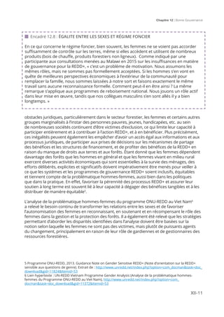 Chapitre 12 | Bonne Gouvernance
XII-11
obstacles juridiques, particulièrement dans le secteur forestier, les femmes et certains autres
groupes marginalisés à l’instar des personnes pauvres, jeunes, handicapées, etc. au sein
de nombreuses sociétés continuent d’être victimes d’exclusion, ce qui limite leur capacité à
participer entièrement et à contribuer à l’action REDD+, et à en bénéficier. Plus précisément,
ces inégalités peuvent également les empêcher d’avoir un accès égal aux informations et aux
processus juridiques, de participer aux prises de décisions sur les mécanismes de partage
des bénéfices et les structures de financement, et de profiter des bénéfices de la REDD+ en
raison du manque de droits aux terres et aux forêts. Étant donné que les femmes dépendent
davantage des forêts que les hommes en général et que les femmes vivant en milieu rural
exercent diverses activités économiques qui sont essentielles à la survie des ménages, des
efforts délibérés, explicites et significatifs doivent impérativement être menés pour veiller à
ce que les systèmes et les programmes de gouvernance REDD+ soient inclusifs, équitables
et tiennent compte de la problématique hommes-femmes, aussi bien dans les politiques
que dans la pratique. En effet, favoriser la pérennité des processus REDD+ et assurer leur
soutien à long terme est souvent lié à leur capacité à dégager des bénéfices tangibles et à les
distribuer de manière équitable5
.
L’analyse de la problématique hommes-femmes du programme ONU-REDD au Viet Nam6
a relevé le besoin continu de transformer les relations entre les sexes et de favoriser
l’autonomisation des femmes en reconnaissant, en soutenant et en récompensant le rôle des
femmes dans la gestion et la protection des forêts. Il a également été relevé que les stratégies
permettant d’aborder les disparités identifiées dans l’analyse doivent être basées sur la
notion selon laquelle les femmes ne sont pas des victimes, mais plutôt de puissants agents
du changement, principalement en raison de leur rôle de gardiennes et de gestionnaires des
ressources forestières.
 Encadré 12.8 : ÉGALITE ENTRE LES SEXES ET RÉGIME FONCIER
En ce qui concerne le régime foncier, bien souvent, les femmes ne se voient pas accorder
suffisamment de contrôle sur les terres, même si elles accèdent et utilisent de nombreux
produits (bois de chauffe, produits forestiers non ligneux). Comme indiqué par une
participante aux consultations menées au Malawi en 2015 sur les insuffisances en matière
de gouvernance pour la REDD+, « c’est un problème de motivation. Nous assumons les
mêmes rôles, mais ne sommes pas formellement acceptées. Si les hommes s’en vont en
quête de meilleures perspectives économiques à l’extérieur de la communauté pour
remplacer la famille, nous sommes laissées à notre sort et faisons exactement le même
travail sans aucune reconnaissance formelle. Comment peut-il en être ainsi ? La même
remarque s’applique aux programmes de reboisement national. Nous jouons un rôle actif
dans leur mise en œuvre, tandis que nos collègues masculins s’en sont allés il y a bien
longtemps. »
5 Programme ONU-REDD, 2013. Guidance Note on Gender Sensitive REDD+ (Note d’orientation sur la REDD+
sensible aux questions de genre). Extrait de : http://www.unredd.net/index.php?option=com_docman&task=doc_
download&gid=11824&Itemid=53
6 Lien hypertexte : UN-REDD Vietnam Programme Gender Analysis (Analyse de la problématique hommes-
femmes du Programme ONU-REDD au Viet Nam), http://www.unredd.net/index.php?option=com_
docman&task=doc_download&gid=11372&Itemid=53
 