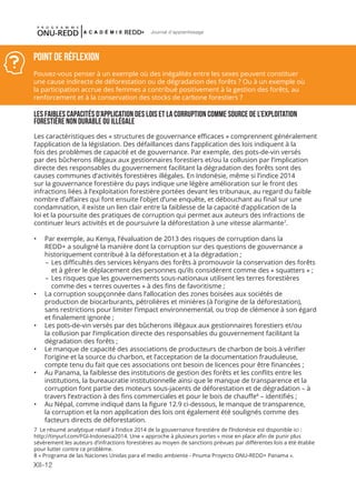 XII-12
Journal d'apprentissage
LES FAIBLES CAPACITÉS D’APPLICATION DES LOIS ET LA CORRUPTION COMME SOURCE DE L’EXPLOITATION
FORESTIÈRE NON DURABLE OU ILLÉGALE
Les caractéristiques des « structures de gouvernance efficaces » comprennent généralement
l’application de la législation. Des défaillances dans l’application des lois indiquent à la
fois des problèmes de capacité et de gouvernance. Par exemple, des pots-de-vin versés
par des bûcherons illégaux aux gestionnaires forestiers et/ou la collusion par l’implication
directe des responsables du gouvernement facilitant la dégradation des forêts sont des
causes communes d’activités forestières illégales. En Indonésie, même si l’indice 2014
sur la gouvernance forestière du pays indique une légère amélioration sur le front des
infractions liées à l’exploitation forestière portées devant les tribunaux, au regard du faible
nombre d’affaires qui font ensuite l’objet d’une enquête, et débouchant au final sur une
condamnation, il existe un lien clair entre la faiblesse de la capacité d’application de la
loi et la poursuite des pratiques de corruption qui permet aux auteurs des infractions de
continuer leurs activités et de poursuivre la déforestation à une vitesse alarmante7
.
•	 Par exemple, au Kenya, l’évaluation de 2013 des risques de corruption dans la
REDD+ a souligné la manière dont la corruption sur des questions de gouvernance a
historiquement contribué à la déforestation et à la dégradation ;
–	Les difficultés des services kényans des forêts à promouvoir la conservation des forêts
et à gérer le déplacement des personnes qu’ils considèrent comme des « squatters » ;
–	Les risques que les gouvernements sous-nationaux utilisent les terres forestières
comme des « terres ouvertes » à des fins de favoritisme ;
•	 La corruption soupçonnée dans l’allocation des zones boisées aux sociétés de
production de biocarburants, pétrolières et minières (à l’origine de la déforestation),
sans restrictions pour limiter l’impact environnemental, ou trop de clémence à son égard
et finalement ignorée ;
•	 Les pots-de-vin versés par des bûcherons illégaux aux gestionnaires forestiers et/ou
la collusion par l’implication directe des responsables du gouvernement facilitant la
dégradation des forêts ;
•	 Le manque de capacité des associations de producteurs de charbon de bois à vérifier
l’origine et la source du charbon, et l’acceptation de la documentation frauduleuse,
compte tenu du fait que ces associations ont besoin de licences pour être financées ;
•	 Au Panama, la faiblesse des institutions de gestion des forêts et les conflits entre les
institutions, la bureaucratie institutionnelle ainsi que le manque de transparence et la
corruption font partie des moteurs sous-jacents de déforestation et de dégradation – à
travers l’extraction à des fins commerciales et pour le bois de chauffe8
– identifiés ;
•	 Au Népal, comme indiqué dans la figure 12.9 ci-dessous, le manque de transparence,
la corruption et la non application des lois ont également été soulignés comme des
facteurs directs de déforestation.
Point de réflexion
Pouvez-vous penser à un exemple où des inégalités entre les sexes peuvent constituer
une cause indirecte de déforestation ou de dégradation des forêts ? Ou à un exemple où
la participation accrue des femmes a contribué positivement à la gestion des forêts, au
renforcement et à la conservation des stocks de carbone forestiers ?
7 Le résumé analytique relatif à l’indice 2014 de la gouvernance forestière de l’Indonésie est disponible ici :
http://tinyurl.com/FGI-Indonesia2014. Une « approche à plusieurs portes » mise en place afin de punir plus
sévèrement les auteurs d’infractions forestières au moyen de sanctions prévues par différentes lois a été établie
pour lutter contre ce problème.
8 « Programa de las Naciones Unidas para el medio ambiente - Pnuma Proyecto ONU-REDD+ Panama ».
 